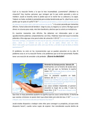 Cuál es tu reacción frente a lo que te trae incomodidad. ¿Lamentarte? ¿Maldecir tu
situación? Hay muchas personas que reniegan por lo que están pasando y esto es
maldecir. Jacob se levantó, tomo la piedra que en la noche fue su cabecera y la ungió.
Todavía no había recibido lo prometido pero estaba bendiciendo por fe. ¿Qué haces con la
piedra que te quita el sueño? V 18 “Y se levantó Jacob de mañana, y tomó la piedra que había puesto
de cabecera,y la alzó por señal, y derramó aceite encima de ella.” si tu estas pasando por momentos
difíciles. Toma la decisión de bendecir. Unge tu casa, tu negocio, tu salario. No digas que el
dinero no alcanza para nada, más bien bendícelo y declara que tu salario se multiplicara.
En nuestros momentos más difíciles. No debemos ser interesados pero si por
agradecimiento podemos comprometernos con Dios. Podemos hacer de lo que le estamos
pidiendo a Dios algo que sirva para la obra de salvación. V 20-22 “E hizo Jacob voto, diciendo:Si
fuere Dios conmigo, y me guardare en este viaje en que voy, y me diere pan para comer y vestido para
vestir, 28:21 y si volviere en paz a casa de mi padre, Jehová será mi Dios.
28:22 Y esta piedra que he puesto por señal, será casa de Dios; y de todo lo que me dieres, el diezmo
apartaré para ti.”
El problema no está en los inconvenientes que se puedan presentar en tu vida. El
problema esta es en tu reacción frente a los problemas que se te han presentado. Puedes
tener una reacción de vencedor o de perdedor. ¡Esa es tu decisión!
Viviendo las Consecuencias. Génesis 29.
Continuamos con la historia de Jacob, tuvo
que huir por que su hermano lo quería
matar. V 1 “Siguió luego Jacob su camino, y fue a
la tierra de los orientales.”
Dios le prometió ayudarlo en todo.
Génesis 28: 15 “He aquí, yo estoy contigo, y te
guardaré por dondequiera que fueres, y volveré a
traerte a esta tierra; porque no te dejaré hasta que
haya hecho lo que te he dicho.”
Las cosas estaban mejorando, al parecer
encontró la mujer de su vida. Y esto lo
hacía feliz. V 11 “Y Jacob besó a Raquel, y alzó
su voz y lloró.”
Que Dios le haya prometido ayudarle no significa que las cosas serían fáciles. El hecho de
que seamos cristianos no quiere decir que ahora todo será color de rosa. V 18 “Y Jacob amó
a Raquel, y dijo: Yo te serviré siete años por Raquel tu hija menor.”
Jacob estaba dispuesto a trabajar siete años para conseguir su propósito, ¿tú que estás
dispuesto hacer?, cuanto serias capas de esperar. Haz considerado casarte dentro de
 
