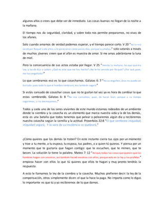 algunos años o crees que debe ser de inmediato. Las cosas buenas no llegan de la noche a
la mañana.
El tiempo nos da seguridad, claridad, y sobre todo nos permite prepararnos, no vivas de
los afanes.
Solo cuando amamos de verdad podemos esperar, y el tiempo parece corto. V 20 “Así sirvió
Jacob por Raquel siete años; y le parecieron como pocos días, porque la amaba .” solo satanás a través
de muchos jóvenes creen que el afán es muestra de amor. Si me amas adelántame la luna
de miel.
Pero la consecuencia de sus actos estaba por llegar. V 25 “Venida la mañana, he aquí que era
Lea; y Jacob dijo a Labán: ¿Qué es esto que me has hecho? ¿No te he servido por Ra quel? ¿Por qué, pues,
me has engañado?”
Lo que sembramos eso es lo que cosechamos. Gálatas 6: 7 “No os engañéis; Dios no puede ser
burlado: pues todo lo que el hombre sembrare, eso también segará”
Si estás cansado de cosechar cosas que no te gustan tal vez ya es hora de cambiar lo que
estas sembrando. Gálatas 6: 8 “No nos cansemos, pues, de hacer bien; porque a su tiempo
segaremos, si no desmayamos.”
Todos y cada uno de los seres vivientes de este mundo estamos rodeados de un ambiente
donde la siembra y la cosecha es un elemento que marca nuestra vida y la de los demás,
esta es una batalla que todos tenemos que pelear o pelearemos algún día y recibiremos
nuestra cosecha según la semilla y la actitud. Proverbios 22:8 “El que sembrare iniquidad,
iniquidad segará, Y la vara de su insolencia se quebrará.”
¿Cómo quieres que los demás te traten? En este instante cierra tus ojos por un momento
y trae a tu mente, a tu esposo, tu esposa, tus padres, o a quien tú quieras. Y piensa por un
momento que te gustaría que hagan contigo: que te escuchen, que te mimen, que te
besen. La solución la tiene la palabra. Mateo 7: 12 “Así que, todas las cosas que queráis que los
hombres hagan con vosotros, así también haced vosotros con ellos; porque esto es la ley y los profetas ”
empieza hacer con ellos lo que tú quieres que ellos te hagan y muy pronto tendrás la
respuesta.
A esto le llamamos la ley de la siembra y la cosecha. Muchos prefieren decir: la ley de la
compensación, otros simplemente dicen: el que la hace la paga. No importa como lo digas
lo importante es que tú y yo recibiremos de lo que damos.
 