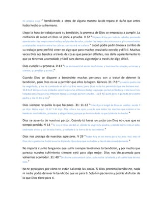 mi propia casa?” bendiciendo a otros de alguna manera Jacob repara el daño que antes
había hecho a su hermano.
Llego la hora de trabajar para su bendición, la promesa de Dios se empezaba a cumplir. La
confianza de Jacob en Dios se pone a prueba. V 32 “Yo pasaré hoy por todo tu rebaño, poniendo
aparte todas las ovejas manchadas y salpicadasdecolor,y todas las ovejas decolor oscuro,y las manchadas
y salpicadas de color entre las cabras; y esto será mi salario.” Jacob podía pedir dinero a cambio de
su trabajo pero prefirió creer en algo que para muchos resultaría extraño y difícil. Muchas
veces Dios nos bendice a través de cosas que parecen difíciles, nos daña aparentemente lo
que ya tenemos acomodado y fácil para darnos algo mejor a través de algo difícil.
Dios cumple su promesa. V 43 “Y se enriqueció el varón muchísimo, y tuvo muchas ovejas, y siervas y
siervos, y camellos y asnos.”
Cuando Dios se dispone a bendecirte muchas personas van a tratar de detener la
bendición, pero Dios no va a permitir que ellos lo logren. Génesis 31: 7-9 “y vuestro padre me
ha engañado, y me ha cambiado el salario diez veces; pero Dios no le ha permitido que me hiciese mal.
31:8 Si él decía así:Los pintados serán tu salario,entonces todas las ovejas parían pintados;y si decía así:Los
listadosserán tu salario;entonces todas las ovejas parían listados. 31:9 Así quitó Dios el ganado de vuestro
padre, y me lo dio a mí.”
Dios siempre respalda lo que hacemos. 31: 11-12 “Y me dijo el ángel de Dios en sueños: Jacob. Y
yo dije: Heme aquí. 31:12 Y él dijo: Alza ahora tus ojos, y verás que todos los machos que cubren a las
hembras son listados, pintados y abigarrados; porque yo he visto todo lo que Labán te ha hecho.”
Dios se acuerda de nuestros pactos. Cuando tú haces un pacto con Dios no creas que es
tiempo perdido. V 13 “Yo soy el Dios de Bet-el, donde tú ungiste la piedra, y donde me hiciste un voto.
Levántate ahora y sal de esta tierra, y vuélvete a la tierra de tu nacimiento.”
Dios nos protege de nuestros agresores. V 29 “Poder hay en mi mano para haceros mal; mas el
Dios de tu padre me habló anoche diciendo: Guárdate que no hables a Jacob descomedidamente.”
No importa cuanto tengamos que sufrir siempre tendremos la bendición, y por mucho que
parezca nuestro sufrimiento siempre será para algo mejor. Dios nos desacomoda para
volvernos acomodar. 31: 40 “De día me consumía el calor,y de noche la helada,y el sueño huía de mis
ojos.”
No te preocupes por cómo te están saliendo las cosas. Si Dios prometió bendecirte, nada
ni nadie podrá detener la bendición que es para ti. Solo ten paciencia y podrás disfrutar de
lo que Dios tiene para ti.
 