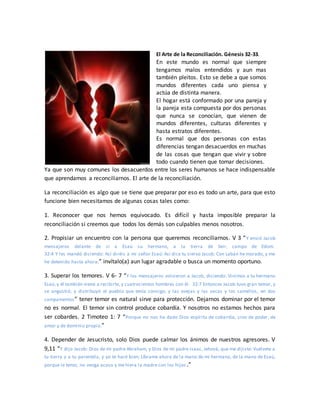 El Arte de la Reconciliación. Génesis 32-33.
En este mundo es normal que siempre
tengamos malos entendidos y aun mas
también pleitos. Esto se debe a que somos
mundos diferentes cada uno piensa y
actúa de distinta manera.
El hogar está conformado por una pareja y
la pareja esta compuesta por dos personas
que nunca se conocían, que vienen de
mundos diferentes, culturas diferentes y
hasta estratos diferentes.
Es normal que dos personas con estas
diferencias tengan desacuerdos en muchas
de las cosas que tengan que vivir y sobre
todo cuando tienen que tomar decisiones.
Ya que son muy comunes los desacuerdos entre los seres humanos se hace indispensable
que aprendamos a reconciliarnos. El arte de la reconciliación.
La reconciliación es algo que se tiene que preparar por eso es todo un arte, para que esto
funcione bien necesitamos de algunas cosas tales como:
1. Reconocer que nos hemos equivocado. Es difícil y hasta imposible preparar la
reconciliación si creemos que todos los demás son culpables menos nosotros.
2. Propisiar un encuentro con la persona que queremos reconciliarnos. V 3 “Y envió Jacob
mensajeros delante de sí a Esaú su hermano, a la tierra de Seir, campo de Edom.
32:4 Y les mandó diciendo: Así diréis a mi señor Esaú: Así dice tu siervo Jacob: Con Labán he morado, y me
he detenido hasta ahora;” invítalo(a) aun lugar agradable o busca un momento oportuno.
3. Superar los temores. V 6- 7 “Y los mensajeros volvieron a Jacob, diciendo: Vinimos a tu hermano
Esaú,y él también viene a recibirte, y cuatrocientos hombres con él. 32:7 Entonces Jacob tuvo gran temor, y
se angustió; y distribuyó el pueblo que tenía consigo, y las ovejas y las vacas y los camellos, en dos
campamentos” tener temor es natural sirve para protección. Dejarnos dominar por el temor
no es normal. El temor sin control produce cobardía. Y nosotros no estamos hechos para
ser cobardes. 2 Timoteo 1: 7 “Porque no nos ha dado Dios espíritu de cobardía, sino de poder, de
amor y de dominio propio.”
4. Depender de Jesucristo, solo Dios puede calmar los ánimos de nuestros agresores. V
9,11 “Y dijo Jacob: Dios de mi padre Abraham, y Dios de mi padre Isaac, Jehová, que me dijiste: Vuélvete a
tu tierra y a tu parentela, y yo te haré bien; Líbrame ahora de la mano de mi hermano, de la mano de Esaú,
porque le temo; no venga acaso y me hiera la madre con los hijos .”
 