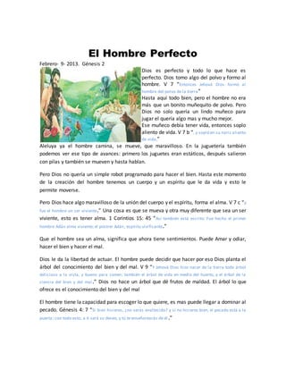 El Hombre Perfecto
Febrero- 9- 2013. Génesis 2
Dios es perfecto y todo lo que hace es
perfecto. Dios tomo algo del polvo y formo al
hombre. V 7 “Entonces Jehová Dios formó al
hombre del polvo de la tierra”
Hasta aquí todo bien, pero el hombre no era
más que un bonito muñequito de polvo. Pero
Dios no solo quería un lindo muñeco para
jugar el quería algo mas y mucho mejor.
Ese muñeco debía tener vida, entonces soplo
aliento de vida. V 7 b “, y sopló en su nariz aliento
de vida,”
Aleluya ya el hombre camina, se mueve, que maravilloso. En la juguetería también
podemos ver ese tipo de avances: primero los juguetes eran estáticos, después salieron
con pilas y también se mueven y hasta hablan.
Pero Dios no quería un simple robot programado para hacer el bien. Hasta este momento
de la creación del hombre tenemos un cuerpo y un espíritu que le da vida y esto le
permite moverse.
Pero Dios hace algo maravilloso de la unión del cuerpo y el espíritu, forma el alma. V 7 c “y
fue el hombre un ser viviente.” Una cosa es que se mueva y otra muy diferente que sea un ser
viviente, esto es tener alma. 1 Corintios 15: 45 “Así también está escrito: Fue hecho el primer
hombre Adán alma viviente; el postrer Adán, espíritu vivificante.”
Que el hombre sea un alma, significa que ahora tiene sentimientos. Puede Amar y odiar,
hacer el bien y hacer el mal.
Dios le da la libertad de actuar. El hombre puede decidir que hacer por eso Dios planta el
árbol del conocimiento del bien y del mal. V 9 “Y Jehová Dios hizo nacer de la tierra todo árbol
delicioso a la vista, y bueno para comer; también el árbol de vida en medio del huerto, y el árbol de la
ciencia del bien y del mal.” Dios no hace un árbol que dé frutos de maldad. El árbol lo que
ofrece es el conocimiento del bien y del mal
El hombre tiene la capacidad para escoger lo que quiere, es mas puede llegar a dominar al
pecado. Génesis 4: 7 “Si bien hicieres, ¿no serás enaltecido? y si no hicieres bien, el pecado está a la
puerta; con todo esto, a ti será su deseo, y tú te enseñorearás de él .”
 