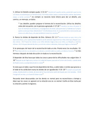 5. Utilizar Un Detalle siempre ayuda. V 13-14 “Y durmió allí aquella noche, y tomó de lo que le vino
a la mano un presente para su hermano Esaú: 32:14 doscientas cabras y veinte machos cabríos, doscientas
ovejas y veinte carneros,” no siempre se necesita tener dinero para dar un detalle, una
sonrisa, un mensaje, un dulce.
* Los detalles pueden preparar el terreno de la reconciliación. Utiliza los detalles
antes del encuentro con la persona agraviada. V 17-18 “Y mandó al primero, diciendo: Si
Esaú mi hermano te encontrare, y te preguntare, diciendo: ¿De quién eres? ¿Y adónde vas? ¿Y para
quién es esto que llevas delante de ti? 32:18 entonces dirás: Es un presente de tu siervo Jacob, que
envía a mi señor Esaú; y he aquí también él viene tras nosotros.”
6. Nunca te olvides de depender de Dios. Génesis 33: 1-3 “Alzando Jacob sus ojos, miró, y he
aquí venía Esaú, y los cuatrocientos hombres con él; entonces repartió él los niños entre Lea y Raquel y las
dos siervas. 33:2 Y puso las siervas y sus niños delante, luego a Lea y sus niños, y a Raquel y a José los
últimos. 33:3 Y él pasó delante de ellos y se inclinó a tierra siete veces, hasta que llegó a su hermano”
Si te preocupas de hacer de la reconciliación todo un arte. Pronto veras los resultados. 33:
4 “Pero Esaú corrió a su encuentro y le abrazó, y se echó sobre su cuello, y le besó; y lloraron.” Lo más
hermoso después de toda discusión sin duda es la reconciliación.
El depender de Dios hace que todas las cosas a pesar de las dificultades nos salgan bien. V
18 “Después Jacob llegó sano y salvo a la ciudad de Siquem, que está en la tierra de Canaán, cuando venía
de Padan-aram; y acampó delante de la ciudad.”
Si crees que en todo o que hiciste dependiste de Dios, y sobre todo si sientes que gracias a
él todo te ha salido bien nunca te olvides de ser agradecido. V 19- 20 “Y compró una parte del
campo, donde plantó su tienda, de mano de los hijos de Hamor padre de Siquem, por cien monedas. 33:20
Y erigió allí un altar, y lo llamó El-Elohe-Israel.”
Recuerda tener desacuerdos con los demás es normal pero no reconciliarse a tiempo y
dejar que las cosas se agraven en tu relación eso no es normal. Confía en Dios lucha por
tu relación y pronto lo lograras.
 