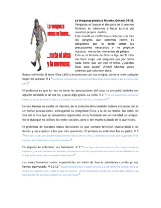 La Venganza produce Muerte. Génesis 34-35.
Venganza es buscar el desquite de lo que nos
hicieron, es cobrarnos y hacer justicia por
nuestros propios medios.
Este mundo es conflictivo y cada vez son más
los peligros que podemos correr. Es
obligatorio por lo tanto tomar las
precauciones necesarias y no propiciar
nosotros mismo los momentos de peligro.
Esta es la historia de Dina la hija Jacob. Esto
me hace surgir una pregunta que por cierto
nada tiene que ver con el tema. ¿Cuántos
hijos tuvo Jacob? ¡Trece! Muchas veces
creemos que solo eran doce.
Bueno volviendo al tema Dina salió a encontrarse con sus amigas, como lo hace cualquier
mujer de su edad. V 1 “Salió Dina la hijadeLea, la cual ésta había dado a luza Jacob,a ver a las hijasdel
país.”
El problema es que tal vez no tomo las precauciones del caso, se encontró también con
alguien conocido o tal vez no, y paso algo grave…La violo. V 2 “Y la vio Siquem hijo de Hamor
heveo, príncipe de aquella tierra, y la tomó, y se acostó con ella, y la deshonró”
En ese tiempo no existía el internet, de lo contrario dina también hubiera chateado con el
sin tomar precauciones, arriesgando su integridad física y la de su familia. No todos los
tres mil o mas que se encuentran registrados en tu facebook son en realidad tus amigos.
No te digo que no utilices las redes sociales, pero si ten mucho cuidado de lo que haces.
El problema de nuestras malas decisiones es que siempre terminan involucrando a los
demás y en especial a los que más queremos. El primero en enterarse fue su padre. V 5
“Pero oyó Jacob que Siquem había amancillado a Dina su hija; y estando sus hijos con su ganado en el
campo, calló Jacob hasta que ellos viniesen.”
En seguida se enteraron sus hermanos. V 7 “Y los hijos de Jacob vinieron del campo cuando lo
supieron;y se entristecieron los varones,y se enojaron mucho, porque hizo vileza en Israel acostándose con
la hija de Jacob, lo que no se debía haber hecho”
Los seres humanos somos especialistas en tratar de buscar soluciones cuando ya nos
hemos equivocado. V 11-12 “Siquem también dijo al padre de Dina y a los hermanos de ella: Halle yo
gracia en vuestros ojos, y daré lo que me dijereis. 34:12 Aumentad a cargo mío mucha dote y dones, y yo
daré cuanto me dijereis; y dadme la joven por mujer”
 