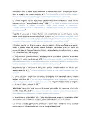Pero el corazón y la mente de sus hermanos ya habían empezado a trabajar pero no para
bien, la venganza los estaba rondando. V 13 “Pero respondieron los hijos de Jacob a Siquem y a
Hamor su padre con palabras engañosas, por cuanto había amancillado a Dina su hermana.”
La sed de venganza no nos deja pensar y terminamos involucrando hasta a Dios mismo:
nuestra excusa es: “es que la palabra dice”. V 14-15 “Y les dijeron: No podemos hacer esto de dar
nuestra hermana a hombre incircunciso, porque entre nosotros es abominación.
34:15 Mas con esta condición os complaceremos: si habéis de ser como nosotros, que se circuncide entre
vosotros todo varón.”
Tragedia de venganza, si no desechamos esos pensamiento que pueden llegar a nuestra
mente pronto vamos a terminar llevándolos a cabo. V 25 “Pero sucedió que al tercer día, cuando
sentían ellos el mayor dolor, dos de los hijos de Jacob, Simeón y Leví, hermanos de Dina, tomaron cada uno
su espada, y vinieron contra la ciudad, que estaba desprevenida, y mataron a todo varón.”
Tal vez en nuestra sed de venganza no matemos a alguien de manera física, pero cuantas
veces lo hemos hecho de manera verbal, matamos, destruimos y muchas veces sin
compasión alguna. Y es que lo que me hizo mi esposo(a) yo me las cobro, eso no se queda
así. El que me la hace me las paga.
La venganza solo genera violencia, y más venganza de parte de los agredidos, de nosotros
depende vivir en un mundo de paz. V 30 “Entonces dijo Jacob a Simeón y a Leví: Me habéis turbado
con hacerme abominable a los moradores de esta tierra, el cananeo y el ferezeo; y teniendo yo pocos
hombres, se juntarán contra mí y me atacarán, y seré destruido yo y mi casa.”
No permitas que la venganza te enceguezca porque siempre tendrás una excusa para
seguirlo asiendo. V 31 “Pero ellos respondieron: ¿Había él de tratar a nuestra hermana como a una
ramera?”
La única solución siempre será Jesucristo. No importa cuán adolorido este tu corazón
busca a Jesucristo. 35: 1 “Dijo Dios a Jacob: Levántate y sube a Bet-el, y quédate allí; y haz allí un altar
al Dios que te apareció cuando huías de tu hermano Esaú.” la venganza no es nuestra, la venganza
es de nuestro Dios. Hebreos 10: 30 “”
Solo dispón tu corazón para empezar de nuevo, quita todos los dioses de tu corazón,
envidia, rencor. Etc. 35: 2 “Entonces Jacob dijo a su familia y a todos los que con él estaban: Quitad los
dioses ajenos que hay entre vosotros, y limpiaos, y mudad vuestros vestidos.”
La venganza solo desencadena odio y más sentimientos de venganza. Deja la venganza a
Jesucristo él sabe cómo hacer las cosas, sobre todo él te dará paz en tu corazón.
Las heridas causadas por nuestros enemigos se abren más y tienden a nunca cicatrizar
cuando dejamos que en nuestro corazón se albergue la venganza.
 