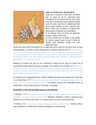 Amor sin Preferencia. Génesis 36-37.
Cada día el mundo es más difícil el dinero
que se gana ya no es suficiente para
encargarse de los gastos de una casa. Esto
hace que sea necesario que la pareja trabaje
y por lo tanto cada día el cuidado personal
de los hijos también se hace cada vez más
difícil. Pero esto no debe ser motivo para
descuidarlos o dejarlos en el abandono.
Si tú trabajas busca la forma de dedicarle
tiempo a cada uno de ellos.
Lo más terrible que un padre o una madre
de familia puede hacer es por la falta de
tiempo solo dedicarle tiempo tan solo
alguno de ellos.
Jacob tenía que estar moviéndose de un lugar para otro y esto tal vez hacia que se haya
acostumbrado a no tener mucho tiempo para los demás. Génesis 36: 6-7 “Y Esaú tomó sus
mujeres, sus hijos y sus hijas, y todas las personas de su casa, y sus ganados, y todas sus bestias, y todo
cuanto había adquirido en la tierra de Canaán, y se fue a otra tierra, separándose de Jacob su hermano.
36:7 Porque los bienes de ellos eran muchos; y no podían habitar juntos, ni la tierra en donde moraban los
podía sostener a causa de sus ganados.”
Miremos la historia de José en ese momento el último de los hijos de Jacob. Era el
consentido aunque desde muy joven ayudaba a las labores de su familia. 37: 2 “Esta es la
historia de la familia de Jacob: José, siendo de edad de diecisiete años, apacentaba las ovejas con sus
hermanos; y el joven estaba con los hijos deBilha y con los hijos de Zilpa, mujeres de su padre; e informaba
José a su padre la mala fama de ellos.”
El comienzo de la tragedia familiar. Jacob o también llamado Israel amaba más a José que
a sus otros hijos. V 3 “Y amaba Israel a José más que a todos sus hijos, porque lo había tenido en su
vejez; y le hizo una túnica de diversos colores” las razones tal vez eran razonables pero no
justificables, el era como se dice en el mundo… el concho.
El preferir a uno de los hijos causa en los demás:
1. Rechazo. V 4 “Y viendo sus hermanos que su padre lo amaba más que a todos sus hermanos, le
aborrecían, y no podían hablarle pacíficamente.” debemos aprender a tratar a nuestros hijos
menores con el mismo amor que a los mayores para no causar celos entre ellos.
2. Envidia. V 11 “Y sus hermanos le tenían envidia, mas su padre meditaba en esto.” muchos niños y
aun ya adultos se sienten mal cuando ven progresar a sus hermanos
 