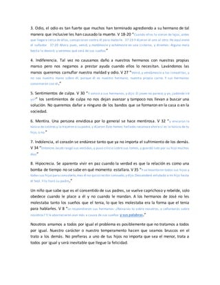 3. Odio, el odio es tan fuerte que muchos han terminado agrediendo a su hermano de tal
manera que inclusive les han causado la muerte. V 18-20 “Cuando ellos lo vieron de lejos, antes
que llegara cerca de ellos, conspiraron contra él para matarle. 37:19 Y dijeron el uno al otro: He aquí viene
el soñador. 37:20 Ahora pues, venid, y matémosle y echémosle en una cisterna, y diremos: Alguna mala
bestia lo devoró; y veremos qué será de sus sueños”
4. Indiferencia. Tal vez no causamos daño a nuestros hermanos con nuestras propias
manso pero nos negamos a prestar ayuda cuando ellos lo necesitan. Lavándonos las
manos queremos camuflar nuestra maldad y odio. V 27 “Venid, y vendámosle a los ismaelitas, y
no sea nuestra mano sobre él; porque él es nuestro hermano, nuestra propia carne. Y sus hermanos
convinieron con él.”
5. Sentimientos de culpa. V 30 “Y volvió a sus hermanos, y dijo: El joven no parece; y yo, ¿adónde iré
yo?” los sentimientos de culpa no nos dejan avanzar y tampoco nos llevan a buscar una
solución. No queremos dañar a ninguno de los bandos que se formaron en la casa o en la
sociedad.
6. Mentira. Una persona envidiosa por lo general se hace mentirosa. V 32 “y enviaron la
túnica de colores y la trajeron a su padre, y dijeron:Esto hemos hallado;reconoceahora si es la túnica de tu
hijo, o no.”
7. Indolencia, el corazón se endúrese tanto que ya no importa el sufrimiento de los demás.
V 34 “Entonces Jacob rasgó sus vestidos, y puso cilicio sobre sus lomos, y guardó luto por su hijo muchos
días”
8. Hipocrecia. Se aparenta vivir en paz cuando la verdad es que la relación es como una
bomba de tiempo no se sabe en qué momento estallara. V 35 “Y se levantaron todos sus hijos y
todas sus hijaspara consolarlo;mas él no quiso recibir consuelo,y dijo:Descenderé enlutado a mi hijo hasta
el Seol. Y lo lloró su padre.”
Un niño que sabe que es el consentido de sus padres, se vuelve caprichoso y rebelde, solo
obedece cuando le place a él y no cuando le mandan. A los hermanos de José no les
molestaba tanto los sueños que el tenia, lo que les molestaba era la forma que el tenia
para hablarles. V 8 “Le respondieron sus hermanos: ¿Reinarás tú sobre nosotros, o señorearás sobre
nosotros? Y le aborrecieron aun más a causa de sus sueños y sus palabras.”
Nosotros amamos a todos por igual el problema es posiblemente que no tratamos a todos
por igual. Nuestro carácter o nuestro temperamento hacen que seamos bruscos en el
trato a los demás. No prefieras a uno de tus hijos no importa que sea el menor, trata a
todos por igual y será inevitable que llegue la felicidad.
 