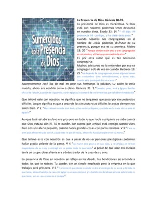 La Presencia de Dios. Génesis 38-39.
La presencia de Dios es maravillosa. Si Dios
está con nosotros podremos tener descanso
en nuestra alma. Éxodo 33: 14 “Y él dijo: Mi
presencia irá contigo, y te daré descanso.”
Cuando nosotros nos congregamos en el
nombre de Jesús podemos disfrutar de su
presencia, porque esa es su promesa. Mateo
18: 20 “Porque donde están dos o tres congregados
en mi nombre, allí estoy yo en medio de ellos”
Es por esta razón que es tan necesario
congregarse.
Muchos cristianos no lo entienden por eso se
congregan solo de vez en cuando. Hebreos 19:
25 “no dejando de congregarnos,como algunos tienen
por costumbre, sino exhortándonos; y tanto más,
cuanto veis que aquel día se acerca.”
Aparentemente José iba de mal en peor sus hermanos lo odiaban, su padre lo creía
muerto, ahora era vendido como esclavo. Génesis 39: 1 “Llevado, pues, José a Egipto, Potifar
oficial deFaraón,capitán de la guardia,varón egipcio,lo compró de los ismaelitas quelo habían llevado allá”
Que Jehová este con nosotros no significa que no tengamos que pasar por circunstancias
difíciles. Lo que significa es que a pesar de las circunstancias difíciles las cosas siempre nos
salen bien. V 2 “Mas Jehová estaba con José, y fue varón próspero; y estaba en la casa de su amo el
egipcio”
Aunque José estaba esclavo era prospero en todo lo que hacía cualquiera se daba cuenta
que Dios estaba con él. Tú te puedes dar cuenta que Jehová está contigo cuando vives
bien con un salario pequeño, cuando haces grandes cosas con pocos recursos. V 3 “Y vio su
amo que Jehová estaba con él, y que todo lo que él hacía, Jehová lo hacía prosperar en su mano.”
Que Jehová este con nosotros es que a pesar de no ser personas prestigiosas podamos
hallar gracia delante de la gente. V 4 “Así halló José gracia en sus ojos, y le servía; y él le hizo
mayordomo de su casa y entregó en su poder todo lo que tenía” A pesar de que José era esclavo
tenía un cargo sobresaliente era administrador de la casa de su amo.
La presencia de Dios en nosotros se refleja en los demás, las bendiciones se extiende a
todos los que lo rodean. Tu puedes ser un simple empleado pero la empresa en la que
trabajas será prospera. V 5 “Y aconteció que desde cuando le dio el encargo de su casa y de todo lo
que tenía, Jehová bendijo la casa del egipcio a causa de José, y la bendición de Jehová estaba sobre todo lo
que tenía, así en casa como en el campo”
 