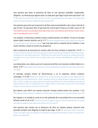 Una persona que tiene la presencia de Dios es una persona confiable, responsable,
diligente, no necesita que alguien esté a su lado para que haga lo que tiene que hacer. V 6
“Y dejó todo lo que tenía en mano de José, y con él no se preocupaba de cosa alguna sino del pan que
comía. Y era José de hermoso semblante y bella presencia.”
Una persona que está con la presencia de Dios está acostumbrada a dar y hacer más de lo
que le toca. Ya que para Dios el que hace tan solo lo que le toca es un inútil. Lucas 17: 10
“Así también vosotros,cuando hayáis hecho todo lo que os ha sido ordenado, decid: Siervos inútiles somos,
pues lo que debíamos hacer, hicimos”
Las pruebas y tentaciones también vienen cuando estamos con Jehová. Ya que el enemigo
quiere dañar nuestra relación con él. V 7 “Aconteció después de esto, que la mujer de su amo puso
sus ojos en José, y dijo: Duerme conmigo” que cree que haría la mayoría de los hombres si una
mujer hermosa y joven le hiciera esa propuesta.
Solo la presencia de Jesucristo en nuestra vida nos hace rechazar la tentación. V 8-9 “Y él
no quiso,y dijo a la mujer de su amo: He aquí que mi señor no se preocupa conmigo de lo que hay en casa,y
ha puesto en mi mano todo lo que tiene. 39:9 No hay otro mayor que yo en esta casa,y ninguna cosa me ha
reservado sino a ti, por cuanto tú eres su mujer; ¿cómo, pues, haría yo este grande mal, y pecaría contra
Dios?”
Las tentaciones son a diario, por eso la presencia de Dios con nosotros también debe ser a
diario. V 10 “Hablando ella a Josécada día,y no escuchándola él para acostarseal lado de ella, para estar
con ella,”
El enemigo siempre tratara de desanimarnos y no le importara utilizar cualquier
estrategia. V 17-20 “Entonces le habló ella las mismas palabras, diciendo: El siervo hebreo que nos
trajiste,vino a mí para deshonrarme. 39:18 Y cuando yo alcémi voz y grité, él dejó su ropa junto a mí y huyó
fuera. 39:19 Y sucedió que cuando oyó el amo de José las palabras que su mujer le hablaba, diciendo: Así
me ha tratado tu siervo, se encendió su furor. 39:20 Y tomó su amo a José, y lo puso en la cárcel, donde
estaban los presos del rey, y estuvo allí en la cárcel”
No importa cuán difícil sea nuestra situación siempre Jehová estará con nosotros. V 21
“Pero Jehová estaba con José y le extendió su misericordia,y le dio gracia en los ojos del jefe de la cárcel .”
No importa si el mundo te sume en lo más profundo de la oscuridad ahí en esa oscuridad
brillaras como el sol. V 22 “Y el jefe de la cárcel entregó en mano de José el cuidado de todos los presos
que había en aquella prisión; todo lo que se hacía allí, él lo hacía.”
Una persona que cuenta con la presencia de Dios no importa porque situación esté
pasando siempre será diligente en todo lo que haga. V 23 “No necesitaba atender el jefe de la
cárcel cosa alguna de las que estaban al cuidado de José, porque Jehová estaba con José, y lo que él hacía,
Jehová lo prosperaba.”
 