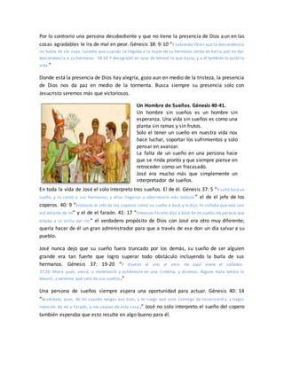 Por lo contrario una persona desobediente y que no tiene la presencia de Dios aun en las
cosas agradables le ira de mal en peor. Génesis 38: 9-10 “Y sabiendo Onán que la descendencia
no había de ser suya, sucedía que cuando se llegaba a la mujer de su hermano, vertía en tierra, por no dar
descendencia a su hermano. 38:10 Y desagradó en ojos de Jehová lo que hacía, y a él también le quitó la
vida.”
Donde está la presencia de Dios hay alegría, gozo aun en medio de la tristeza, la presencia
de Dios nos da paz en medio de la tormenta. Busca siempre su presencia solo con
Jesucristo seremos más que victoriosos.
Un Hombre de Sueños. Génesis 40-41.
Un hombre sin sueños es un hombre sin
esperanza. Una vida sin sueños es como una
planta sin ramas y sin frutos.
Solo el tener un sueño en nuestra vida nos
hace luchar, soportar los sufrimientos y solo
pensar en avanzar.
La falta de un sueño en una persona hace
que se rinda pronto y que siempre piense en
retroceder como un fracasado.
José era mucho más que simplemente un
interpretador de sueños.
En toda la vida de José el solo interpreto tres sueños. El de él. Génesis 37: 5 “Y soñó José un
sueño, y lo contó a sus hermanos; y ellos llegaron a aborrecerle más todavía ” el de el jefe de los
coperos. 40: 9 “Entonces el jefe de los coperos contó su sueño a José, y le dijo: Yo soñaba que veía una
vid delante de mí” y el de el faraón. 41: 17 “Entonces Faraón dijo a José: En mi sueño me parecía que
estaba a la orilla del río;” el verdadero propósito de Dios con José era otro muy diferente;
quería hacer de él un gran administrador para que a través de ese don un día salvar a su
pueblo.
José nunca dejo que su sueño fuera truncado por los demás, su sueño de ser alguien
grande era tan fuerte que logro superar todo obstáculo incluyendo la burla de sus
hermanos. Génesis 37: 19-20 “Y dijeron el uno al otro: He aquí viene el soñador.
37:20 Ahora pues, venid, y matémosle y echémosle en una cisterna, y diremos: Alguna mala bestia lo
devoró; y veremos qué será de sus sueños.”
Una persona de sueños siempre espera una oportunidad para actuar. Génesis 40: 14
“Acuérdate, pues, de mí cuando tengas ese bien, y te ruego que uses conmigo de misericordia, y hagas
mención de mí a Faraón, y me saques de esta casa.” José no solo interpreto el sueño del copero
también esperaba que esto resulte en algo bueno para él.
 