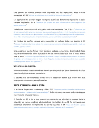 Una persona de sueños siempre está preparada para los improvistos, nada lo hace
retroceder. 40: 23 “Y el jefe de los coperos no se acordó de José, sino que le olvidó”
Las oportunidades siempre llegan no importa cuánto se demoren lo importante es estar
siempre preparados. 41: 1 “Aconteció que pasados dos años tuvo Faraón un sueño. Le parecía que
estaba junto al río;”
Todo lo que sembramos dará fruto, pero será en el tiempo de Dios. V 9-11 “Entonces el jefe
de los coperos habló a Faraón, diciendo: Me acuerdo hoy de mis falta s. 41:10 Cuando Faraón se enojó
contra sus siervos,nos echó a la prisión dela casa del capitán de la guardia a mí y al jefe de los panaderos.
41:11 Y él y yo tuvimos un sueño en la misma noche, y cada sueño tenía su propio significado.”
Un hombre de sueños siempre vera convertido en realidad todos sus deseos. V 14
“Entonces Faraón envió y llamó a José. Y lo sacaron apresuradamente de la cárcel, y se afeitó, y mudó sus
vestidos, y vino a Faraón”
Una persona de sueños firmes y muy claros es probada en momentos de dificultad. Había
llegado el momento de poner a prueba el don de administrador que Dios le había dado a
José. V 30-31 “Y tras ellos seguirán sieteaños de hambre; y toda la abundancia será olvidada en la tierra
de Egipto, y el hambre consumirá la tierra. 41:31 Y aquella abundancia no se echará de ver, a causa del
hambre siguiente la cual será gravísima.”
Victoriosos en la crisis.
Mientras estemos en este mundo es normal que tengamos que pasar momentos de crisis
y esto es algo que tenemos que saberlo.
El secreto para ser victoriosos en las crisis es saber que tienen que venir y más que
lamentarnos prepararnos para afrontarlas.
Como prepararnos para la crisis:
1. Rodearse de personas prudentes y sabias. V 33 “Por tanto, provéase ahora Faraón de un varón
prudente y sabio,y póngalo sobre la tierra de Egipto” de las personas con quien andemos depende
nuestro éxito o nuestro fracaso.
2. Guardar un 20 % de lo que tenemos en momentos de abundancia. Aunque dada la
situación los nuevos modelos administrativos nos hablan de un 10 %, no importa que
porcentaje ahorremos lo importante es que lo hagamos. V 34 “Haga esto Faraón, y ponga
gobernadores sobre el país, y quinte la tierra de Egipto en los siete años de la abundancia.”
 