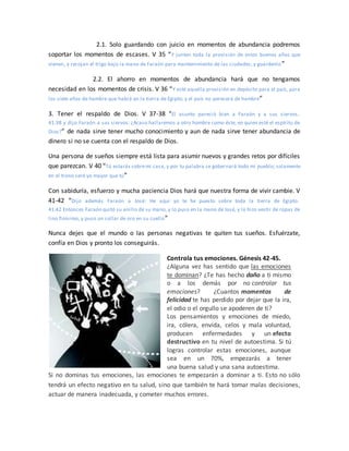 2.1. Solo guardando con juicio en momentos de abundancia podremos
soportar los momentos de escases. V 35 “Y junten toda la provisión de estos buenos años que
vienen, y recojan el trigo bajo la mano de Faraón para mantenimiento de las ciudades; y guárdenlo”
2.2. El ahorro en momentos de abundancia hará que no tengamos
necesidad en los momentos de crisis. V 36 “Y esté aquella provisión en depósito para el país, para
los siete años de hambre que habrá en la tierra de Egipto; y el país no perecerá de hambre”
3. Tener el respaldo de Dios. V 37-38 “El asunto pareció bien a Faraón y a sus siervos,
41:38 y dijo Faraón a sus siervos: ¿Acaso hallaremos a otro hombre como éste, en quien esté el espíritu de
Dios?” de nada sirve tener mucho conocimiento y aun de nada sirve tener abundancia de
dinero si no se cuenta con el respaldo de Dios.
Una persona de sueños siempre está lista para asumir nuevos y grandes retos por difíciles
que parezcan. V 40 “Tú estarás sobremi casa, y por tu palabra se gobernará todo mi pueblo; solamente
en el trono seré yo mayor que tú”
Con sabiduría, esfuerzo y mucha paciencia Dios hará que nuestra forma de vivir cambie. V
41-42 “Dijo además Faraón a José: He aquí yo te he puesto sobre toda la tierra de Egipto.
41:42 Entonces Faraón quitó su anillo de su mano, y lo puso en la mano de José, y lo hizo vestir de ropas de
lino finísimo, y puso un collar de oro en su cuello”
Nunca dejes que el mundo o las personas negativas te quiten tus sueños. Esfuérzate,
confía en Dios y pronto los conseguirás.
Controla tus emociones. Génesis 42-45.
¿Alguna vez has sentido que las emociones
te dominan? ¿Te has hecho daño a ti mismo
o a los demás por no controlar tus
emociones? ¿Cuantos momentos de
felicidad te has perdido por dejar que la ira,
el odio o el orgullo se apoderen de ti?
Los pensamientos y emociones de miedo,
ira, cólera, envida, celos y mala voluntad,
producen enfermedades y un efecto
destructivo en tu nivel de autoestima. Si tú
logras controlar estas emociones, aunque
sea en un 70%, empezarás a tener
una buena salud y una sana autoestima.
Si no dominas tus emociones, las emociones te empezarán a dominar a ti. Esto no sólo
tendrá un efecto negativo en tu salud, sino que también te hará tomar malas decisiones,
actuar de manera inadecuada, y cometer muchos errores.
 