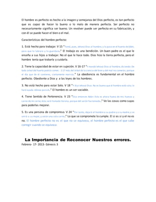 El hombre es perfecto es hecho a la imagen y semejanza del Dios perfecto, es tan perfecto
que es capaz de hacer lo bueno o lo malo de manera perfecta. Ser perfecto no
necesariamente significa ser bueno. Un revolver puede ser perfecto en su fabricación, y
con él se puede hacer el bien o el mal.
Características del hombre perfecto:
1. Está hecho para trabajar. V 15 “Tomó, pues, Jehová Dios al hombre, y lo puso en el huerto de Edén,
para que lo labrara y lo guardase.” El trabajo es una bendición. Un buen padre es el que le
enseña a sus hijos a trabajar. No el que le hace todo. Dios hizo la tierra perfecta, pero el
hombre tenía que trabarla y cuidarla.
2. Tiene la capacidad de estar en sujeción. V 16-17 “Y mandó Jehová Dios al hombre, diciendo: De
todo árbol del huerto podrás comer; 2:17 más del árbol de la ciencia del bien y del mal no comerás; porque
el día que de él comieres, ciertamente morirás.” La obediencia es fundamental en el hombre
perfecto. Obediente a Dios y a las leyes de los hombres.
3. No está hecho para estar Solo. V 18 “Y dijo Jehová Dios: No es bueno que el hombre esté solo; le
haré ayuda idónea para él.” El hombre es un ser sociable.
4. Tiene Sentido de Pertenencia. V 23 “Dijo entonces Adán: Esto es ahora hueso de mis huesos y
carne de mi carne; ésta será llamada Varona, porque del varón fue tomada .” Ve las cosas como suyas
para poderlas mejorar.
5. Es una persona de compromiso. V 24 “Por tanto, dejará el hombre a su padre y a su madre, y se
unirá a su mujer, y serán una sola carne.” Lo que se compromete lo cumple. El si es si y el no es
no. El hombre perfecto no es el que no se equivoca, el hombre perfecto es el que sabe
corregir cuando se equivoca.
La Importancia de Reconocer Nuestros errores.
Febrero- 17- 2013- Génesis 3
 