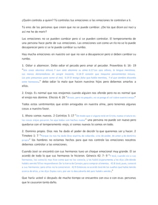 ¿Quién controla a quien? Tú controlas tus emociones o las emociones te controlan a ti.
Tú eres de las personas que creen que no se puede cambiar. ¿De los que dicen así naci y
así me he de morir?
Las emociones no se pueden cambiar pero si se pueden controlar. El temperamento de
una persona hace parte de sus emociones. Las emociones son como un río no se lo puede
desaparecer pero si se le puede cambiar su rumbo.
Hay mucha emociones en nuestro ser que no van a desaparecer pero si deben cambiar su
rumbo.
1. Odiar o aborrecer. Debo odiar el pecado pero amar al pecador. Proverbios 6: 16- 19
“Seis cosas aborrece Jehová, Y aun siete abomina su alma: 6:17 Los ojos altivos, la lengua mentirosa,
Las manos derramadoras de sangre inocente, 6:18 El corazón que maquina pensamientos inicuos,
Los pies presurosos para correr al mal, 6:19 El testigo falso que habla mentiras, Y el que siembra discordia
entre hermanos.” debo odiar lo malo que hacen nuestros hijos pero debemos amarlos a
ellos.
2. Enojo. Es normal que nos enojemos cuando alguien nos ofende pero no es normal que
el enojo nos domine. Efesios 4: 26 “Airaos, pero no pequéis; no se ponga el sol sobre vuestro enojo”
Todos estos sentimientos que están arraigados en nuestra alma, pero tenemos algunas
cosas a nuestro favor.
1. Ahora somos nuevos. 2 Corintios 5: 17 “De modo que si alguno está en Cristo, nueva criatura es;
las cosas viejas pasaron; he aquí todas son hechas nueva” una persona no puede ser nuevo pero
quedarse con el temperamento viejo, si somos nuevos lo somos en todo.
2. Dominio propio. Dios nos ha dado el poder de decidir lo que queremos ser y hacer. 2
Timoteo 1: 7 “Porque no nos ha dado Dios espíritu de cobardía, sino de poder, de amor y de dominio
propio” los hombres no estamos hechos para que nos controle las emociones nosotros
debemos controlar a las emociones.
Cuando José se encontró con sus hermanos tuvo un choque emocional muy grande. El se
acordó de todo lo que sus hermanos le hicieron. Génesis 42: 7- 9 “Y José, cuando vio a sus
hermanos, los conoció; mas hizo como que no los conocía, y les habló ásperamente, y les dijo: ¿De dónde
habéis venido? Ellos respondieron:De la tierra de Canaán,para comprar alimentos. 42:8 José, pues, conoció
a sus hermanos; pero ellos no le conocieron. 42:9 Entonces se acordó José de los sueños que había tenido
acerca de ellos, y les dijo: Espías sois; por ver lo descubierto del país habéis venido.”
Que haría usted si después de mucho tiempo se encuentra con esa o con esas personas
que le causaron tanto daño.
 