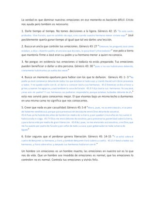 La verdad es que dominar nuestras emociones en ese momento es bastante difícil. Cristo
nos ayuda pero también es necesario:
1. Darle tiempo al tiempo. No tomes decisiones a la ligera. Génesis 42: 15 “En esto seréis
probados: Vive Faraón, que no saldréis de aquí, sino cuando vuestro hermano menor viniere aquí” José
posiblemente quería ganar tiempo al igual que tal vez darles una lección.
2. Busca un ancla que controle tus emociones. Génesis 43: 27 “Entonces les preguntó José cómo
estaban, y dijo: ¿Vuestro padre, el anciano que dijisteis, lo pasa bien? ¿Vive todavía?” ese polo a tierra
que mantenía firme a José eran su padre y su hermano menor a quien no conocía.
3. No pongas en evidencia tus emociones si todavía no estás preparado. Tus emociones
pueden beneficiar o dañar a otra persona. Génesis 43: 30 “pues si no nos hubiéramos detenido,
ciertamente hubiéramos ya vuelto dos veces”
4. Busca un momento oportuno para hablar con los que te dañaron. Génesis 45: 1- 3 “No
podía ya José contenerse delante de todos los que estaban al lado suyo,y clamó:Haced salirdemi presencia
a todos. Y no quedó nadie con él, al darse a conocer José a sus hermanos. 45:2 Entonces se dio a llorar a
gritos;y oyeron los egipcios,y oyó también la casa de Faraón. 45:3 Y dijo José a sus hermanos: Yo soy José;
¿vive aún mi padre? Y sus hermanos no pudieron responderle, porque estaban turbados delante de él .”
esto nos servirá para conocernos mejor. El que vivamos bajo un mismo techo o durmamos
en una misma cama no significa que nos conozcamos.
5. Creer que nada es por casualidad. Génesis 45: 5-8 “Ahora, pues, no os entristezcáis,ni os pese
de haberme vendido acá;porque para preservación devida me envió Dios delantede vosotros.
45:6 Pues ya ha habido dos años de hambre en medio de la tierra,y aún quedan cinco años en los cuales ni
habrá arada ni siega. 45:7 Y Dios me envió delante de vosotros,para preservaros posteridad sobrela tierra,
y para daros vida por medio de gran liberación. 45:8 Así, pues, no me enviasteis acá vosotros,sino Dios,que
me ha puesto por padre de Faraón y por señor de toda su casa,y por gobernador en toda la tierra de
Egipto”
6. Estar seguros que el perdonar genera liberación. Génesis 45: 14-15 “Y se echó sobre el
cuello de Benjamín su hermano, y lloró; y también Benjamín lloró sobre su cuello. 45:15 Y besó a todos sus
hermanos, y lloró sobre ellos; y después sus hermanos hablaron con él.”
Un hombre sin emociones es un hombre muerto, las emociones en nuestro ser es lo que
nos da vida. Que un hombre sea invadido de emociones es normal, que las emociones lo
controlen no es normal. Controla tus emociones y vivirás feliz.
 