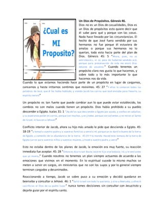 Un Dios de Propósitos. Génesis 46.
Dios no es un Dios de casualidades, Dios es
un Dios de propósitos esto quiere decir que
él sabe para qué y porque son las cosas.
Nada hace llevado por las circunstancias. El
hecho de que José fuera vendido por sus
hermanos no fue porque él estuviera de
amalas o porque sus hermanos no lo
querían, todo esto hacia parte del plan de
Dios. Génesis 45: 5 “Ahora, pues, no os
entristezcáis, ni os pese de haberme vendido acá;
porque para preservación de vida me envió Dios
delante de vosotros.” Cuando tenemos un
propósito claro nos gusta lo que hacemos, y
sobre todo y lo más importante lo que
hacemos nos da vida.
Cuando lo que estamos haciendo hace parte de un propósito en lugar de cargarnos,
cansarnos y hasta irritarnos sentimos que revivimos. 45: 27 “Y ellos le contaron todas las
palabras de José, que él les había hablado; y viendo Jacob los carros que José enviaba para llevarlo, su
espíritu revivió”
Un propósito es tan fuerte que puede cambiar aun lo que puede estar establecido, los
cambios no son malos cuando tienen un propósito. Dios había prohibido a su pueblo
descender a Egipto. Isaías 31: 1 “¡Ay de los que descienden a Egipto por ayuda, y confían en caballos;
y su esperanza ponen en carros, porque son muchos, y en jinetes, porque son valientes; y no miran al Santo
de Israel, ni buscan a Jehová!”
Conflicto interior de Jacob, ahora su hijo más amado le pide que descienda a Egipto. 45:
18-19 “y tomad a vuestro padre y a vuestras familias y venid a mí, porque yo os daré lo bueno de la tierra
de Egipto, y comeréis de la abundancia de la tierra. 45:19 Y tú manda: Haced esto: tomaos de la tierra de
Egipto carros para vuestros niños y vuestras mujeres, y traed a vuestro padre, y venid”
Esto no estaba dentro de los planes de Jacob, la emoción era muy fuerte, su reacción
inmediata fue aceptar. 45: 28 “Entonces dijo Israel:Basta;Josémi hijo vive todavía; iré, y le veré antes
que yo muera.” Cuando nosotros no tenemos un plan siempre actuamos de acuerdo a las
emociones que vivimos en el momento. En lo espiritual sucede lo mismo muchos se
meten a servir en cargos, en ministerios que no son los suyos y por lo general siempre
terminan cargados y desanimados.
Reaccionando a tiempo, Jacob se sobre puso a su emoción y decidió quedarse en
beerseba y consultar a Jehová. 46: 1 “Salió Israel con todo lo que tenía, y vino a Beerseba, y ofreció
sacrificios al Dios de su padre Isaac” nunca tomes decisiones sin consultar con Jesucristo y
dejarte guiar por el espíritu santo.
 