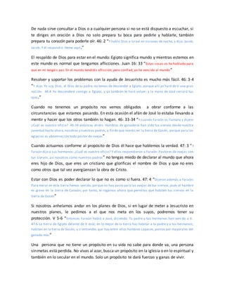 De nada sirve consultar a Dios o a cualquier persona si no se está dispuesto a escuchar, si
te diriges en oración a Dios no solo prepara tu boca para pedirle y hablarle, también
prepara tu corazón para poderle oír. 46: 2 “Y habló Dios a Israel en visiones de noche, y dijo: Jacob,
Jacob. Y él respondió: Heme aquí.”
El respaldo de Dios para estar en el mundo: Egipto significa mundo y mientras estemos en
este mundo es normal que tengamos aflicciones. Juan 16: 33 “Estas cosas os he hablado para
que en mí tengáis paz. En el mundo tendréis aflicción; pero confiad, yo he vencido al mundo”
Resolver y soportar los problemas con la ayuda de Jesucristo es mucho más fácil. 46: 3-4
“Y dijo: Yo soy Dios, el Dios de tu padre; no temas de descender a Egipto, porque allí yo haré de ti una gran
nación. 46:4 Yo descenderé contigo a Egipto, y yo también te haré volver; y la mano de José cerrará tus
ojos.”
Cuando no tenemos un propósito nos vemos obligados a obrar conforme a las
circunstancias que estamos pasando. En esta ocasión el afán de José lo estaba llevando a
mentir y hacer que los otros también lo hagan. 46: 33-34 “Y cuando Faraón os llamare y dijere:
¿Cuál es vuestro oficio? 46:34 entonces diréis: Hombres de ganadería han sido tus siervos desde nuestra
juventud hasta ahora,nosotros y nuestros padres;a fin de que moréis en la tierra de Gosén, porque para los
egipcios es abominación todo pastor de ovejas”
Cuando actuamos conforme al propósito de Dios él hace que hablemos la verdad. 47: 3 “Y
Faraón dijo a sus hermanos: ¿Cuál es vuestro oficio? Y ellos respondieron a Faraón: Pastores de ovejas son
tus siervos, así nosotros como nuestros padres” no tengas miedo de declarar al mundo que ahora
eres hijo de Dios, que eres un cristiano que glorificas el nombre de Dios y que no eres
como otros que tal vez avergüenzan la obra de Cristo.
Estar con Dios es poder declarar lo que no es como si fuera. 47: 4 “Dijeron además a Faraón:
Para morar en esta tierra hemos venido; porque no hay pasto para las ovejas de tus siervos, pues el hambre
es grave en la tierra de Canaán; por tanto, te rogamos ahora que permitas que habiten tus siervos en la
tierra de Gosén”
Si nosotros anhelamos andar en los planes de Dios, si en lugar de meter a Jesucristo en
nuestros planes, le pedimos a el que nos meta en los suyos, podremos tener su
protección. V 5-6 “Entonces Faraón habló a José, diciendo: Tu padre y tus hermanos han veni do a ti.
47:6 La tierra de Egipto delante de ti está; en lo mejor de la tierra haz habitar a tu padre y a tus hermanos;
habiten en la tierra de Gosén; y si entiendes que hay entre ellos hombres capaces,ponlos por mayorales del
ganado mío.”
Una persona que no tiene un propósito en su vida no sabe para donde va, una persona
sin metas está perdida. No vivas al azar, busca un propósito en la iglesia o en lo espiritual y
también en lo secular en el mundo. Solo un propósito te dará fuerzas y ganas de vivir.
 