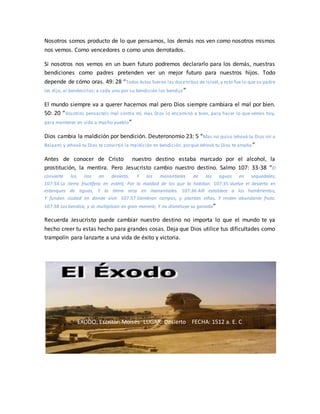 Nosotros somos producto de lo que pensamos, los demás nos ven como nosotros mismos
nos vemos. Como vencedores o como unos derrotados.
Si nosotros nos vemos en un buen futuro podremos declararlo para los demás, nuestras
bendiciones como padres pretenden ver un mejor futuro para nuestros hijos. Todo
depende de cómo oras. 49: 28 “Todos éstos fueron las docetribus de Israel,y esto fue lo que su padre
les dijo, al bendecirlos; a cada uno por su bendición los bendijo”
El mundo siempre va a querer hacernos mal pero Dios siempre cambiara el mal por bien.
50: 20 “Vosotros pensasteis mal contra mí, mas Dios lo encaminó a bien, para hacer lo que vemos hoy,
para mantener en vida a mucho pueblo”
Dios cambia la maldición por bendición. Deuteronomio 23: 5 “Mas no quiso Jehová tu Dios oír a
Balaam; y Jehová tu Dios te convirtió la maldición en bendición, porque Jehová tu Dios te amaba ”
Antes de conocer de Cristo nuestro destino estaba marcado por el alcohol, la
prostitución, la mentira. Pero Jesucristo cambio nuestro destino. Salmo 107: 33-38 “El
convierte los ríos en desierto, Y los manantiales de las aguas en sequedales;
107:34 La tierra fructífera en estéril, Por la maldad de los que la habitan. 107:35 Vuelve el desierto en
estanques de aguas, Y la tierra seca en manantiales. 107:36 Allí establece a los hambrientos,
Y fundan ciudad en donde vivir. 107:37 Siembran campos, y plantan viñas, Y rinden abundante fruto.
107:38 Los bendice, y se multiplican en gran manera; Y no disminuye su ganado”
Recuerda Jesucristo puede cambiar nuestro destino no importa lo que el mundo te ya
hecho creer tu estas hecho para grandes cosas. Deja que Dios utilice tus dificultades como
trampolín para lanzarte a una vida de éxito y victoria.
EXODO: Escritor: Moisés LUGAR: Desierto FECHA: 1512 a. E. C
 