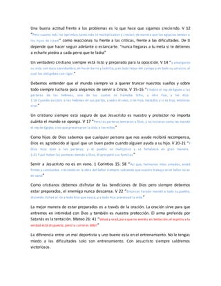 Una buena actitud frente a los problemas es lo que hace que sigamos creciendo. V 12
“Pero cuanto más los oprimían, tanto más se multiplicaban y crecían, de manera que los egipcios temían a
los hijos de Israel” como reaccionas tu frente a las criticas, frente a las dificultades. De ti
depende que hacer seguir adelante o estancarte. “nunca llegaras a tu meta si te detienes
a echarle piedra a cada perro que te ladra”
Un verdadero cristiano siempre está listo y preparado para la oposición. V 14 “y amargaron
su vida con dura servidumbre, en hacer barro y ladrillo, y en toda labor del campo y en todo su servicio, al
cual los obligaban con rigor.”
Debemos entender que el mundo siempre va a querer truncar nuestros sueños y sobre
todo siempre luchara para alejarnos de servir a Cristo. V 15-16 “Y habló el rey de Egipto a las
parteras de las hebreas, una de las cuales se llamaba Sifra, y otra Fúa, y les dijo:
1:16 Cuando asistáis a las hebreas en sus partos, y veáis el sexo, si es hijo, matadlo; y si es hija, entonces
viva.”
Un cristiano siempre está seguro de que Jesucristo es nuestro y protector no importa
cuánto el mundo se oponga. V 17 “Pero las parteras temieron a Dios, y no hicieron como les mandó
el rey de Egipto, sino que preservaron la vida a los niños”
Como hijos de Dios sabemos que cualquier persona que nos ayude recibirá recompensa,
Dios es agradecido al igual que un buen padre cuando alguien ayuda a su hijo. V 20-21 “Y
Dios hizo bien a las parteras; y el pueblo se multiplicó y se fortaleció en gran manera.
1:21 Y por haber las parteras temido a Dios, él prosperó sus familias ”
Servir a Jesucristo no es en vano. 1 Corintios 15: 58 “Así que, hermanos míos amados, estad
firmes y constantes, creciendo en la obra del Señor siempre, sabiendo que vuestro trabajo en el Señor no es
en vano”
Como cristianos debemos disfrutar de las bendiciones de Dios pero siempre debemos
estar preparados, el enemigo nunca descansa. V 22 “Entonces Faraón mandó a todo su pueblo,
diciendo: Echad al río a todo hijo que nazca, y a toda hija preservad la vida ”
La mejor manera de estar preparados es a través de la oración. La oración sirve para que
entremos en intimidad con Dios y también es nuestra protección. El arma preferida por
Satanás es la tentación. Mateo 26: 41 “Velad y orad,para que no entréis en tentación; el espíritu a la
verdad está dispuesto, pero la carne es débil”
La diferencia entre un mal deportista y uno bueno esta en el entrenamiento. No le tengas
miedo a las dificultades solo son entrenamiento. Con Jesucristo siempre saldremos
victoriosos.
 