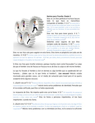 Hechos para Triunfar. Éxodo 2
Dios es un Dios perfecto el no hace basura
todo lo que hace es maravilloso
incluyendo al hombre. V 1-2 “Un varón de la
familia de Leví fue y tomó por mujer a una hija de
Leví, 2:2 la que concibió, y dio a luz un hijo; y
viéndole que era hermoso, le tuvo escondido tres
meses”
Dios nos hizo para tener gracia. V 6 “Y
cuando la abrió, vio al niño; y he aquí que el niño
lloraba. Y teniendo compasión de él, dijo: De los
niños de los hebreos es éste”
Debemos estar seguros de que Dios
siempre cuida de nosotros. V 10 “Y cuando
el niño creció, ella lo trajo a la hija de Faraón, la
cual lo prohijó, y le puso por nombre Moisés,
diciendo: Porque de las aguas lo saqué”
Dios no nos hizo solo para vegetar en esta tierra. Dios tiene un propósito con cada uno de
nosotros. 3: 9-10 “El clamor, pues, de los hijos de Israel ha venido delante de mí, y también he visto la
opresión con que los egipcios los oprimen. 3:10 Ven, por tanto, ahora, y te enviaré a Faraón, para que
saques de Egipto a mi pueblo, los hijos de Israel”
Si Dios nos hizo para triunfar entonces ¿porque muchos viven como fracasados? La culpa
de que el hombre viva de fracaso en fracaso no es de Dios la culpa es del mismo hombre.
Lo que ha llevado al hombre a vivir en derrota es algo terrible que se apoderado del ser
humano…. ¿Sabes que es lo que limita al hombre?... ¡Las excusas! Moisés estaba
reservado para grandes cosas, ser el medio de salvación para Israel pero él no quería
aceptarlo tenía algunas excusas:
1. ¿Quién soy yo? V 11 “Entonces Moisés respondió a Dios: ¿Quién soy yo para que vaya a Faraón, y
saque de Egipto a los hijos de Israel?” moisés tenía serios problemas de identidad. Pensaba que
él no estaba calificado, que Dios se había equivocado
La respuesta de Dios. No importa quién eres yo te llame. V 12 “Y él respondió: Ve, porque yo
estaré contigo; y esto te será por señal de que yo te he enviado: cuando hayas sacado de Egipto al pueblo,
serviréis a Dios sobre este monte” Dios no llama a personas importantes, el nos hace
importantes cuando nos llama.
2. ¿Quién eres Tu? V 13 “Dijo Moisés a Dios:He aquí que llego yo a los hijos deIsrael,y les digo: El Dios
de vuestros padres me ha enviado a vosotros. Si ellos me preguntaren: ¿Cuál es su nombre?, ¿qué les
responderé?” Moisés tenía problemas con su intimidad con Dios, no lo conocía lo suficiente
 