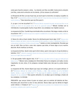 como para hacerlo conocer a otros. Su relación con Dios era débil. Como esta tu relación
con Dios, como eta tu relación con los demás. ¿Si los conoces lo suficiente?
La Respuesta de Dios: yo soy el que soy, yo soy lo que tu necesites; tu esposo, tu padre, tu
hijo. V 14 “Y respondió Dios a Moisés:YO SOY EL QUE SOY. Y dijo:Así dirás a los hijos de Israel: YO SOY me
envió a vosotros.” Que necesitas que sea Dios para ti.
3. ¿y que si no me escuchan? 4: 1 “Entonces Moisés respondió diciendo: He aquí que ellos no me
creerán, ni oirán mi voz; porque dirán: No te ha aparecido Jehová .” Moisés luchaba con la
intimidación, le preocupaba mucho el que dirán. Los complejos nos impiden avanzar.
La respuesta de Dios. Cuando haya terminado ellos escucharan. No tengas miedo un día te
escucharan. V 8 “Si aconteciere que no te creyeren ni obedecieren a la voz de la primera señal, creerán a
la voz de la postrera”
4. Nunca he sido un buen orador. Nunca he sido bueno para hacer algo. V 10 “Entonces dijo
Moisés a Jehová: ¡Ay, Señor! nunca he sido hombre de fácil palabra, ni antes, ni desde que tú hablas a tu
siervo;porque soy tardo en el habla y torpe de lengua” moisés se creía incompetente. Pensaba que
era un inútil. Dios no hizo a unos más capaces que otros, el hacer algo o no es nuestra
decisión. No te inutilices tu mismo.
La respuesta de Dios. Quién crees que te dio la boca, quien crees que es el que da dones y
talentos. V 11 “Y Jehová le respondió:¿Quién dio la boca al hombre? ¿O quién hizo al mudo y al sordo, al
que ve y al ciego? ¿No soy yo Jehová?”
5. Sé que puedes hallar alguien más. V 13 “Y él dijo: ¡Ay, Señor! envía, te ruego, por medio del que
debes enviar.” Moisés tenía complejo de inferioridad. Nunca te compares con nadie, tú eres
importante, tú eres único. Si te comparas siempre habrá unos más que tu y otros menos
que tu.
La respuesta de Dios. Bueno dejare que vaya con contigo…pero es a ti a quien utilizare. V
14 “Entonces Jehová se enojó contra Moisés, y dijo: ¿No conozco yo a tu hermano
Aarón, levita, y que él habla bien? Y he aquí que él saldrá a recibirte, y al verte se
alegrará en su corazón.” Dios quiere utilizarte a ti, no dejes que el enemigo a través de
tus complejos te intimide.
PREGUNTA: que excusa tienes tú para no actuar, para no sentirte útil delante de Dios.
Recuerda para Jesucristo tu eres lo mas precioso. Nunca dejes que los demás te hagan
sentir inferior. 1 Timoteo 4: 12 “Ninguno tenga en poco tu juventud, sino sé ejemplo de los creyentes
en palabra, conducta, amor, espíritu, fe y pureza.”
 