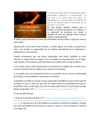 Si cometemos algún error es fundamental que el
responsable reconozca su "equivocación", ya
que está es la única forma de crecer, no
tropezando con la misma piedra. El problema es
que el ser humano tiene la costumbre de no
reconocer sus errores.
No hay hombre perfecto todavía pero si
hombres y mujeres que gracias a la nobleza y a
su capacidad de reconocer sus errores y
aprender de ellos han logrado crecer material,
mental y espiritualmente.
A nadie le gusta equivocarse y tener que reconocerlo muchas veces es algo que cuesta y
hasta duele.
Equivocarnos no nos hace menos valiosos, ni menos dignos, los errores son parte de la
vida y nos brindan la oportunidad de ser mejores aprendiendo de la experiencia y
aceptando las consecuencias.
Cuando reconocemos que nos hemos equivocado, que hemos cometido un error,
tenemos la oportunidad de corregir. Si tú no aceptas tus equivocaciones en el hogar,
como esposo, como esposa o como hijo. Nunca vas a poder tener un hogar perfecto.
Si no aceptas que te estás equivocando en el manejo de tu negocio, de tu dinero sea el
salario o la ganancia de tu empresa, vas a terminar en la quiebra.
Si no aceptas que estas cometiendo errores en tu estudio, no vas a tener la oportunidad
de corregir y lo más probable es que pierdas el semestre.
El problema con Adán no fue que se haya equivocado, el problema es que no fue capaz de
reconocer su error a pesar de que Dios le estaba dando una oportunidad para que se
arrepintiera. Dios lo sabe todo, a él no se le escapa nada. Pero él se hacia el que no sabía
dónde estaba Adán. V 9 “Mas Jehová Dios llamó al hombre, y le dijo: ¿Dónde estás tú?”
El error de Adán fue que:
1. Huyo de la presencia de Dios. V 8 “Y oyeron la voz de Jehová Dios que se paseaba en el huerto, al
aire del día; y el hombre y su mujer se escondieron de la presencia de Jehová Dios entre los árboles del
huerto.” La solución no es huir del problema, la solución es enfrentar el problema, siempre
que huyas del problema lo único que va a pasar es que va a crecer, la deuda, el conflicto
en el hogar. Etc.
 