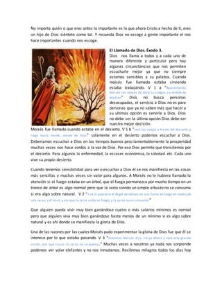 No importa quién o que eras antes lo importante es lo que ahora Cristo a hecho de ti, eres
un hijo de Dios siéntete como tal. Y recuerda Dios no escoge a gente importante el nos
hace importantes cuando nos escoge.
El Llamado de Dios. Éxodo 3.
Dios nos llama a todos y a cada uno de
manera diferente y particular pero hay
algunas circunstancias que nos permiten
escucharle mejor ya que no siempre
estamos sensibles a su palabra. Cuando
moisés fue llamado estaba sirviendo
estaba trabajando. V 1 a “Apacentando
Moisés las ovejas de Jetro su suegro, sacerdote de
Madián” Dios no busca personas
desocupadas, el servicio a Dios no es para
personas que ya no saben más que hacer y
su ultimas opción es servirle a Dios. Dios
no debe ser la última opción Dios debe ser
nuestra mejor decisión.
Moisés fue llamado cuando estaba en el desierto. V 1 b “levó las ovejas a través del desierto, y
llegó hasta Horeb, monte de Dios” solamente en el desierto podemos escuchar a Dios.
Deberíamos escuchar a Dios en los tiempos buenos pero lamentablemente la prosperidad
muchas veces nos hace sordos a la voz de Dios. Por eso Dios permite que transitemos por
el desierto. Para algunos la enfermedad, la escases económica, la soledad. etc. Cada uno
vive su propio desierto.
Cuando tenemos sensibilidad para ver o escuchar a Dios él se nos manifiesta en las cosas
más sencillas y muchas veces sin valor para algunos. A Moisés no le hubiera llamado la
atención si el fuego estaba en un árbol, que el fuego permanezca por mucho tiempo en un
tronco de árbol es algo normal pero que la zarza siendo un simple arbusto no se consuma
si era algo sobre natural. V 2 “Y se le apareció el Ángel de Jehová en una llama de fuego en medio de
una zarza; y él miró, y vio que la zarza ardía en fuego, y la zarza no se consumía ”
Que alguien pueda vivir muy bien ganándose cuatro o más salarios mínimos es normal
pero que alguien viva muy bien ganándose hasta menos de un mínimo si es algo sobre
natural y es ahí donde se manifiesta la gloria de Dios.
Una de las razones por las cuales Moisés pudo experimentar la gloria de Dios fue que él se
intereso por lo que estaba pasando. V 3 “Entonces Moisés dijo: Iré yo ahora y veré esta grande
visión, por qué causa la zarza no se quema.” Muchas veces a nosotros ya nada nos sorprende
podemos ver volar elefantes y no nos inmutamos. Recibimos milagros todos los días hoy
 