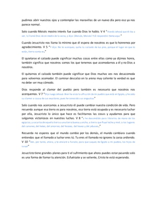 pudimos abrir nuestros ojos y contemplar las maravillas de un nuevo día pero eso ya nos
parece normal.
Solo cuando Moisés mostro interés fue cuando Dios le hablo. V 4 “Viendo Jehová que él iba a
ver, lo llamó Dios de en medio de la zarza, y dijo: ¡Moisés, Moisés! Y él respondió: Heme aquí.”
Cuando Jesucristo nos llama lo mínimo que él espera de nosotros es que lo honremos por
agradecimiento. V 5 “Y dijo: No te acerques; quita tu calzado de tus pies, porque el lugar en que tú
estás, tierra santa es.”
El quietarse el calzado puede significar muchas cosas entre ellas como ya dijimos honra,
también significa que nosotros somos los que tenemos que acomodarnos a él y no Dios a
nosotros.
El quitarnos el calzado también puede significar que Dios muchas ves nos desacomoda
para volvernos acomodar. El caminar descalzo en la arena muy caliente la verdad es que
no debe ser muy cómodo.
Dios responde al clamor del pueblo pero también es necesario que nosotros nos
acerquemos. V 7 “Dijo luego Jehová: Bien he visto la aflicción de mi pueblo que está en Egipto, y he oído
su clamor a causa de sus exactores; pues he conocido sus angustias”
Solo cuando nos acercamos a Jesucristo él puede cambiar nuestra condición de vida. Pero
recuerda aunque esa tierra es para nosotros, esa tierra está ocupada y es necesario luchar
por ella, Jesucristo lo único que hace es facilitarnos las cosas y ayudarnos para que
salgamos victoriosos en nuestras luchas. V 8 “y he descendido para librarlos de mano de los
egipcios,y sacarlosdeaquella tierra a una tierra buena y ancha, a tierra que fluye leche y miel, a los lugares
del cananeo, del heteo, del amorreo, del ferezeo, del heveo y del jebuseo.”
Recuerda no esperes que el mundo cambie por los demás, el mundo cambiara cuando
entiendas que el llamado a luchar eres tú. Tu eres el llamado no ignores la zarza ardiendo.
V 10 “Ven, por tanto, ahora, y te enviaré a Faraón, para que saques de Egipto a mi pueblo, los hijos de
Israel”
Jesucristo tiene grandes planes para ti el sufrimiento que ahora puedes estar pasando solo
es una forma de llamar tu atención. Esfuérzate y se valiente, Cristo te está esperando.
 