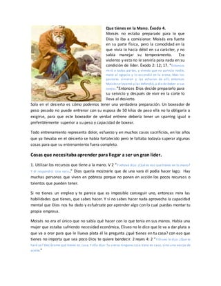 Que tienes en la Mano. Éxodo 4.
Moisés no estaba preparado para lo que
Dios lo iba a comisionar. Moisés era fuerte
en su parte física, pero la comodidad en la
que vivía lo hacía débil en su carácter, y no
sabía manejar su temperamento. Era
violento y esto no le serviría para nada en su
condición de líder. Éxodo 2: 12; 17. “Entonces
miró a todas partes, y viendo que no parecía nadie,
mató al egipcio y lo escondió en la arena; Mas los
pastores vinieron y las echaron de allí; entonces
Moisés selevantó y las defendió, y dio de beber a sus
ovejas.”Entonces Dios decide prepararlo para
su servicio y después de vivir en la corte lo
lleva al desierto.
Solo en el desierto es cómo podemos tener una verdadera preparación. Un boxeador de
peso pesado no puede entrenar con su esposa de 50 kilos de peso ella no lo obligaría a
exigirse, para que este boxeador de verdad entrene debería tener un sparring igual o
preferiblemente superior a su peso y capacidad de boxear.
Todo entrenamiento representa dolor, esfuerzo y en muchos casos sacrificios, en los años
que ya llevaba en el desierto se había fortalecido pero le faltaba todavía superar algunas
cosas para que su entrenamiento fuera completo.
Cosas que necesitaba aprender para llegar a ser un gran líder.
1. Utilizar los recursos que tiene a la mano. V 2 “Y Jehová dijo: ¿Qué es eso que tienes en tu mano?
Y él respondió: Una vara.” Dios quería mostrarle que de una vara él podía hacer lago. Hay
muchas personas que viven en pobreza porque no ponen en acción los pocos recursos o
talentos que pueden tener.
Si no tienes un empleo y te parece que es imposible conseguir uno, entonces mira las
habilidades que tienes, que sabes hacer. Y si no sabes hacer nada aprovecha la capacidad
mental que Dios nos ha dado y esfuérzate por aprender algo con lo cual puedas montar tu
propia empresa.
Moisés no era el único que no sabía qué hacer con lo que tenía en sus manos. Había una
mujer que estaba sufriendo necesidad económica, Eliseo no le dice que le va a dar plata o
que va a orar para que le llueva plata él le pregunta ¿qué tienes en tu casa? con eso que
tienes no importa que sea poco Dios te quiere bendecir. 2 reyes 4: 2 “Y Eliseo le dijo: ¿Qué te
haré yo? Declárame qué tienes en casa.Y ella dijo: Tu sierva ninguna cosa tiene en casa, sino una vasija de
aceite.”
 