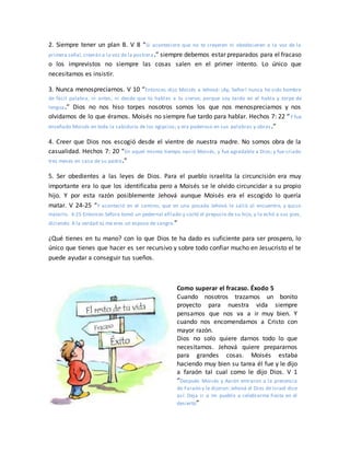 2. Siempre tener un plan B. V 8 “Si aconteciere que no te creyeren ni obedecieren a la voz de la
primera señal,creerán a la voz de la postrera.” siempre debemos estar preparados para el fracaso
o los imprevistos no siempre las cosas salen en el primer intento. Lo único que
necesitamos es insistir.
3. Nunca menospreciarnos. V 10 “Entonces dijo Moisés a Jehová: ¡Ay, Señor! nunca he sido hombre
de fácil palabra, ni antes, ni desde que tú hablas a tu siervo; porque soy tardo en el habla y torpe de
lengua.” Dios no nos hiso torpes nosotros somos los que nos menospreciamos y nos
olvidamos de lo que éramos. Moisés no siempre fue tardo para hablar. Hechos 7: 22 “Y fue
enseñado Moisés en toda la sabiduría de los egipcios; y era poderoso en sus palabras y obras.”
4. Creer que Dios nos escogió desde el vientre de nuestra madre. No somos obra de la
casualidad. Hechos 7: 20 “En aquel mismo tiempo nació Moisés, y fue agradable a Dios; y fue criado
tres meses en casa de su padre.”
5. Ser obedientes a las leyes de Dios. Para el pueblo israelita la circuncisión era muy
importante era lo que los identificaba pero a Moisés se le olvido circuncidar a su propio
hijo. Y por esta razón posiblemente Jehová aunque Moisés era el escogido lo quería
matar. V 24-25 “Y aconteció en el camino, que en una posada Jehová le salió al encuentro, y quiso
matarlo. 4:25 Entonces Séfora tomó un pedernal afilado y cortó el prepucio de su hijo, y lo echó a sus pies,
diciendo: A la verdad tú me eres un esposo de sangre.”
¿Qué tienes en tu mano? con lo que Dios te ha dado es suficiente para ser prospero, lo
único que tienes que hacer es ser recursivo y sobre todo confiar mucho en Jesucristo el te
puede ayudar a conseguir tus sueños.
Como superar el fracaso. Éxodo 5
Cuando nosotros trazamos un bonito
proyecto para nuestra vida siempre
pensamos que nos va a ir muy bien. Y
cuando nos encomendamos a Cristo con
mayor razón.
Dios no solo quiere darnos todo lo que
necesitamos. Jehová quiere prepararnos
para grandes cosas. Moisés estaba
haciendo muy bien su tarea él fue y le dijo
a faraón tal cual como le dijo Dios. V 1
“Después Moisés y Aarón entraron a la presencia
de Faraón y le dijeron: Jehová el Dios de Israel dice
así: Deja ir a mi pueblo a celebrarme fiesta en el
desierto”
 