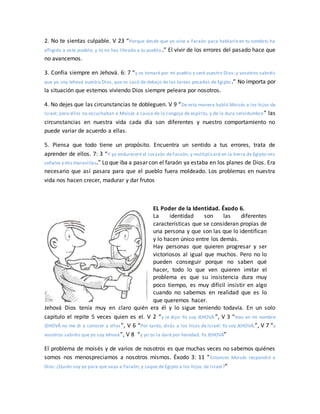 2. No te sientas culpable. V 23 “Porque desde que yo vine a Faraón para hablarle en tu nombre, ha
afligido a este pueblo; y tú no has librado a tu pueblo.” El vivir de los errores del pasado hace que
no avancemos.
3. Confia siempre en Jehová. 6: 7 “y os tomaré por mi pueblo y seré vuestro Dios; y vosotros sabréis
que yo soy Jehová vuestro Dios, que os sacó de debajo de las tareas pesadas de Egipto.” No importa por
la situación que estemos viviendo Dios siempre peleara por nosotros.
4. No dejes que las circunstancias te dobleguen. V 9 “De esta manera habló Moisés a los hijos de
Israel; pero ellos no escuchaban a Moisés a causa de la congoja de espíritu, y de la dura servidumbre” las
circunstancias en nuestra vida cada día son diferentes y nuestro comportamiento no
puede variar de acuerdo a ellas.
5. Piensa que todo tiene un propósito. Encuentra un sentido a tus errores, trata de
aprender de ellos. 7: 3 “Y yo endureceré el corazón de Faraón, y multiplicaré en la tierra de Egipto mis
señales y mis maravillas.” Lo que iba a pasar con el faraón ya estaba en los planes de Dios. Era
necesario que así pasara para que el pueblo fuera moldeado. Los problemas en nuestra
vida nos hacen crecer, madurar y dar frutos
EL Poder de la Identidad. Éxodo 6.
La identidad son las diferentes
características que se consideran propias de
una persona y que son las que lo identifican
y lo hacen único entre los demás.
Hay personas que quieren progresar y ser
victoriosos al igual que muchos. Pero no lo
pueden conseguir porque no saben qué
hacer, todo lo que ven quieren imitar el
problema es que su insistencia dura muy
poco tiempo, es muy difícil insistir en algo
cuando no sabemos en realidad que es lo
que queremos hacer.
Jehová Dios tenía muy en claro quién era él y lo sigue teniendo todavía. En un solo
capitulo el repite 5 veces quien es el. V 2 “y le dijo: Yo soy JEHOVÁ.”, V 3 “mas en mi nombre
JEHOVÁ no me di a conocer a ellos”, V 6 “Por tanto, dirás a los hijos de Israel: Yo soy JEHOVÁ;”, V 7 “y
vosotros sabréis que yo soy Jehová”, V 8 “y yo os la daré por heredad. Yo JEHOVÁ”
El problema de moisés y de varios de nosotros es que muchas veces no sabemos quiénes
somos nos menospreciamos a nosotros mismos. Éxodo 3: 11 “Entonces Moisés respondió a
Dios: ¿Quién soy yo para que vaya a Faraón, y saque de Egipto a los hijos de Israel?”
 