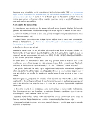 Pero que paso o través los hechiceros dañando la alegría de moisés. V 22 “Y los hechiceros de
Egipto hicieron lo mismo con sus encantamientos; y el corazón de Faraón se endureció, y no los escuchó;
como Jehová lo había dicho.” claro al ver el faraón que sus hechiceros también hacen lo
mismo que Moisés se le endureció su corazón. Imagínate como se sentía Moisés parece
que no le salía una cosa bien.
Como salir del desanimo:
1. Entendiendo que no siempre las cosas salen al primer intento. Muchos de los más
grandes descubrimientos hoy son realidad gracias a que alguien lo intento muchas veces.
2. Teniendo mucha paciencia. El afán solo genera desesperación y la desesperación hace
que las cosas salgan mal.
3. Reconociendo que si Dios nos delega algo es porque para él somos muy importantes.
Nunca te menosprecies. 7: 1 “Jehová dijo a Moisés: Mira, yo te he constituido dios para Faraón, y tu
hermano Aarón será tu profeta”
4. Confiando siempre en Jehová.
Cuenta la historia que un día, el diablo decidió retirarse de su actividad y vender sus
herramientas al mejor postor. Cuando llegó la noche de la venta, tenía preparado todo su
material, que por cierto, era un lote siniestro: ODIO, CELOS, ENVIDIA, MALICIA, ENGAÑO...
y todo lo malo que puedas imaginar.
De entre todas las herramientas había una muy gastada, como si hubiese sido usada
muchísimas veces. Sin embargo, era más cara que el resto de las herramientas. Alguien le
preguntó al diablo, cual era esa herramienta tan cara. "DESANIMO" fue la respuesta.
¿Por qué su precio es tan alto?, siguió preguntando. Porque esa herramienta, respondió
el diablo, es la más útil de todas, con ella puedo entrar en la conciencia de las personas y
una vez dentro, por medio del desanimo, puedo hacer de esa persona lo que se me
antoje.
Está muy gastada, porque la uso con casi todos los seres de este mundo. A pesar de la
explicación y de ver la gran utilidad de esa herramienta, nadie la pudo comprar, porque el
precio del desanimo era muy alto. Esa es la razón por la que aún sigue siendo propiedad
del diablo.
El desanimo es uno de los estados de ánimo contra el cual es indispensable fortalecerse.
Nos desanimamos con las situaciones económicas, laborales, familiares, con el fracaso,
con el engaño, con la mentira, con el desamor. . .
Debemos mantenernos alertas contra el desanimo. Si hay un tropezón o una caída no
hay que rendirse. Cada día podemos empezar otra vez desde el punto más alto.
"Comienza haciendo lo que es necesario, después lo que es posible y de repente estarás
haciendo lo imposible”
 