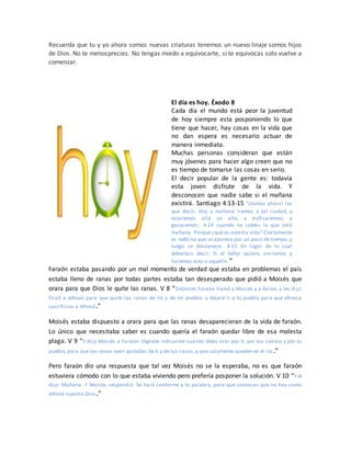 Recuerda que tu y yo ahora somos nuevas criaturas tenemos un nuevo linaje somos hijos
de Dios. No te menosprecies. No tengas miedo a equivocarte, si te equivocas solo vuelve a
comenzar.
El día es hoy. Éxodo 8
Cada día el mundo está peor la juventud
de hoy siempre esta posponiendo lo que
tiene que hacer, hay cosas en la vida que
no dan espera es necesario actuar de
manera inmediata.
Muchas personas consideran que están
muy jóvenes para hacer algo creen que no
es tiempo de tomarse las cosas en serio.
El decir popular de la gente es: todavía
esta joven disfrute de la vida. Y
desconocen que nadie sabe si el mañana
existirá. Santiago 4:13-15 “¡Vamos ahora! los
que decís: Hoy y mañana iremos a tal ciudad, y
estaremos allá un año, y traficaremos, y
ganaremos; 4:14 cuando no sabéis lo que será
mañana. Porque ¿qué es vuestra vida? Ciertamente
es neblina que se aparece por un poco de tiempo, y
luego se desvanece. 4:15 En lugar de lo cual
deberíais decir: Si el Señor quiere, viviremos y
haremos esto o aquello. ”
Faraón estaba pasando por un mal momento de verdad que estaba en problemas el país
estaba lleno de ranas por todas partes estaba tan desesperado que pidió a Moisés que
orara para que Dios le quite las ranas. V 8 “Entonces Faraón llamó a Moisés y a Aarón, y les dijo:
Orad a Jehová para que quite las ranas de mí y de mi pueblo, y dejaré ir a tu pueblo para que ofrezca
sacrificios a Jehová.”
Moisés estaba dispuesto a orara para que las ranas desaparecieran de la vida de faraón.
Lo único que necesitaba saber es cuando quería el faraón quedar libre de esa molesta
plaga. V 9 “Y dijo Moisés a Faraón: Dígnate indicarme cuándo debo orar por ti, por tus siervos y por tu
pueblo, para que las ranas sean quitadas de ti y de tus casas, y que solamente queden en el río.”
Pero faraón dio una respuesta que tal vez Moisés no se la esperaba, no es que faraón
estuviera cómodo con lo que estaba viviendo pero prefería posponer la solución. V 10 “Y él
dijo: Mañana. Y Moisés respondió: Se hará conforme a tu palabra, para que conozcas que no hay como
Jehová nuestro Dios.”
 