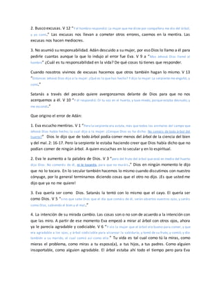 2. Busco excusas. V 12 “Y el hombre respondió: La mujer que me diste por compañera me dio del árbol,
y yo comí.” Las excusas nos llevan a cometer otros errores, caemos en la mentira. Las
excusas nos hacen mediocres.
3. No asumió su responsabilidad. Adán descuido a su mujer, por eso Dios lo llamo a él para
pedirle cuantas aunque la que lo indujo al error fue Eva. V 9 a “Mas Jehová Dios llamó al
hombre” ¿Cuál es tu responsabilidad en la vida? De qué cosas tú tienes que responder.
Cuando nosotros vivimos de excusas hacemos que otros también hagan lo mismo. V 13
“Entonces Jehová Dios dijo a la mujer: ¿Qué es lo que has hecho? Y dijo la mujer: La serpiente me engañó, y
comí.”
Satanás a través del pecado quiere avergonzarnos delante de Dios para que no nos
acerquemos a él. V 10 “Y él respondió: Oí tu voz en el huerto, y tuve miedo, porque estaba desnudo; y
me escondí.”
Que origino el error de Adán:
1. Eva escucho mentiras. V 1 “Pero la serpiente era astuta, más que todos los animales del campo que
Jehová Dios había hecho; la cual dijo a la mujer: ¿Conque Dios os ha dicho: No comáis de todo árbol del
huerto?” Dios le dijo que de todo árbol podía comer menos del árbol de la ciencia del bien
y del mal. 2: 16-17. Pero la serpiente le estaba haciendo creer que Dios había dicho que no
podían comer de ningún árbol. A quien escuchas en lo secular y en lo espiritual.
2. Eva le aumento a la palabra de Dios. V 3 “pero del fruto del árbol que está en medio del huerto
dijo Dios: No comeréis de él, ni le tocaréis, para que no muráis.” Dios en ningún momento le dijo
que no lo tocara. En lo secular también hacemos lo mismo cuando discutimos con nuestro
cónyuge, por lo general terminamos diciendo cosas que el otro no dijo. ¡Es que usted me
dijo que ya no me quiere!
3. Eva quería ser como Dios. Satanás la tentó con lo mismo que el cayo. El quería ser
como Dios. V 5 “sino que sabe Dios que el día que comáis de él, serán abiertos vuestros ojos, y seréis
como Dios, sabiendo el bien y el mal.”
4. La intención de su mirada cambio. Las cosas son o no son de acuerdo a la intención con
que las miro. A partir de ese momento Eva empezó a mirar al árbol con otros ojos, ahora
ya le parecía agradable y codiciable. V 6 “Y vio la mujer que el árbol era bueno para comer, y que
era agradable a los ojos, y árbol codiciable para alcanzar la sabiduría; y tomó de su fruto, y comió; y dio
también a su marido, el cual comió así como ella.” Tu vida es tal cual como tú la miras, como
mieras el problema, como miras a tu esposo(a), a tus hijos, a tus padres. Como alguien
insoportable, como alguien agradable. El árbol estaba ahí todo el tiempo pero para Eva
 