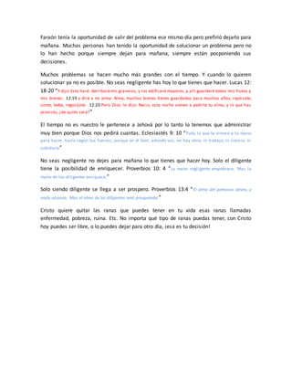 Faraón tenía la oportunidad de salir del problema ese mismo día pero prefirió dejarlo para
mañana. Muchas personas han tenido la oportunidad de solucionar un problema pero no
lo han hecho porque siempre dejan para mañana, siempre están posponiendo sus
decisiones.
Muchos problemas se hacen mucho más grandes con el tiempo. Y cuando lo quieren
solucionar ya no es posible. No seas negligente has hoy lo que tienes que hacer. Lucas 12:
18-20 “Y dijo:Esto haré: derribarémis graneros, y los edificaré mayores, y allí guardaré todos mis frutos y
mis bienes; 12:19 y diré a mi alma: Alma, muchos bienes tienes guardados para muchos años; repósate,
come, bebe, regocíjate. 12:20 Pero Dios le dijo: Necio, esta noche vienen a pedirte tu alma; y lo que has
provisto, ¿de quién será?”
El tiempo no es nuestro le pertenece a Jehová por lo tanto lo tenemos que administrar
muy bien porque Dios nos pedirá cuantas. Eclesiastés 9: 10 “Todo lo que te viniere a la mano
para hacer, hazlo según tus fuerzas; porque en el Seol, adonde vas, no hay obra, ni trabajo, ni ciencia, ni
sabiduría”
No seas negligente no dejes para mañana lo que tienes que hacer hoy. Solo el diligente
tiene la posibilidad de enriquecer. Proverbios 10: 4 “La mano negligente empobrece; Mas la
mano de los diligentes enriquece.”
Solo siendo diligente se llega a ser prospero. Proverbios 13:4 “El alma del perezoso desea, y
nada alcanza; Mas el alma de los diligentes será prosperada.”
Cristo quiere quitar las ranas que puedes tener en tu vida esas ranas llamadas
enfermedad, pobreza, ruina. Etc. No importa qué tipo de ranas puedas tener, con Cristo
hoy puedes ser libre, o lo puedes dejar para otro día, ¡esa es tu decisión!
 