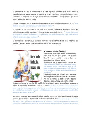 La obediencia no solo es importante en el área espiritual también lo es en lo secular, si
eres obediente a las normas de tu negocio te va a ir muy bien, si eres obediente con las
normas de la empresa que trabajas serás un buen empleado. En cualquier cosa que hagas
si eres obediente serás el mejor.
El hogar funcionara perfectamente si todos estamos bajo sujeción. Colosenses 3: 20 “Hijos,
obedeced a vuestros padres en todo, porque esto agrada al Señor.”
El aprender a ser obediente no es fácil Jesús mismo siendo hijo de Dios a través del
sufrimiento aprendió a obedecer. Y llego a ser perfecto. Hebreos 5: 8 “Y aunque era Hijo, por
lo que padeció aprendió la obediencia; 5:9 y habiendo sido perfeccionado, vino a ser autor de eterna
salvación para todos los que le obedecen;”
La obediencia a Jesucristo, a las leyes humanas y a las normas tanto en la empresa que
trabajas como en la tuya determinara que tengas una vida de éxito.
Ni una sola pezuña. Éxodo 10.
Dios quiere un pueblo radical que sepa muy
bien qué es lo que quiere. Un pueblo
dividido nunca podrá avanzar. Solo la
unidad genera poder y fuerza.
Dios quiere que lo adoremos en familia. V 9
“Moisés respondió:Hemos de ir con nuestros niños y
con nuestros viejos, con nuestros hijos y con
nuestras hijas; con nuestras ovejas y con nuestras
vacas hemos de ir; porque es nuestra fiesta solemne
para Jehová”
Faraón aceptaba que moisés fuera adorar a
Jehová pero quería que lo hiciera a medias.
Por eso le plantea un trato. Vayan a dorar a
Dios solo los adultos y dejen a los niños.
Faraón quería que la semilla del pueblo los futuros adoradores se quedaran para que se
pierda la costumbre de adorar a Dios. V 10-11 “Y él les dijo: ¡Así sea Jehová con vosotros! ¿Cómo
os voy a dejar ir a vosotros y a vuestros niños? ¡Mirad cómo el mal está delante de vuestro rostro! 10:11 No
será así; id ahora vosotros los varones, y servid a Jehová, pues esto es lo que vosotros pedisteis. Y los
echaron de la presencia de Faraón.”
Los padres tenemos la responsabilidad de enseñar a nuestros hijos la palabra de Dios y de
guiarlos por el camino de la verdad. Deuteronomio 6: 6-9 “Y estas palabras que yo te mando
hoy, estarán sobre tu corazón; 7 y diligentemente las enseñarás a tus hijos, y hablarás de ellas cuando te
sientes en tu casa y cuando andes por el camino, cuando te acuestes y cuando te levantes. 8 Y las atarás
 