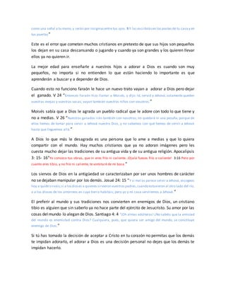 como una señal a tu mano, y serán por insigniasentre tus ojos. 9 Y las escribirásen los postes de tu casa y en
tus puertas”
Este es el error que cometen muchos cristianos en pretexto de que sus hijos son pequeños
los dejan en su casa descansando o jugando y cuando ya son grandes y los quieren llevar
ellos ya no quieren ir.
La mejor edad para enseñarle a nuestros hijos a adorar a Dios es cuando son muy
pequeños, no importa si no entienden lo que están haciendo lo importante es que
aprenderán a buscar y a depender de Dios.
Cuando esto no funciono faraón le hace un nuevo trato vayan a adorar a Dios pero dejar
el ganado. V 24 “Entonces Faraón hizo llamar a Moisés, y dijo: Id, servid a Jehová; solamente queden
vuestras ovejas y vuestras vacas; vayan también vuestros niños con vosotros.”
Moisés sabía que a Dios le agrada un pueblo radical que le adore con todo lo que tiene y
no a medias. V 26 “Nuestros ganados irán también con nosotros; no quedará ni una pezuña; porque de
ellos hemos de tomar para servir a Jehová nuestro Dios, y no sabemos con qué hemos de servir a Jehová
hasta que lleguemos allá.”
A Dios lo que más le desagrada es una persona que lo ame a medias y que lo quiera
compartir con el mundo. Hay muchos cristianos que ya no adoran imágenes pero les
cuesta mucho dejar las tradiciones de su antigua vida y de su antigua religión. Apocalipsis
3: 15- 16“Yo conozco tus obras, que ni eres frío ni caliente. ¡Ojalá fueses frío o caliente! 3:16 Pero por
cuanto eres tibio, y no frío ni caliente, te vomitaré de mi boca.”
Los siervos de Dios en la antigüedad se caracterizaban por ser unos hombres de carácter
no se dejaban manipular por los demás. Josué 24: 15 “Y si mal os parece servir a Jehová, escogeos
hoy a quién sirváis;si a losdioses a quienes sirvieron vuestros padres,cuando estuvieron al otro lado del río,
o a los dioses de los amorreos en cuya tierra habitáis; pero yo y mi casa serviremos a Jehová.”
El preferir al mundo y sus tradiciones nos convierten en enemigos de Dios, un cristiano
tibio es alguien que sin saberlo ya no hace parte del ejército de Jesucristo. Su amor por las
cosas del mundo lo alegan de Dios. Santiago 4: 4 “¡Oh almas adúlteras! ¿No sabéis que la amistad
del mundo es enemistad contra Dios? Cualquiera, pues, que quiera ser amigo del mundo, se constituye
enemigo de Dios.”
Si tú has tomado la decisión de aceptar a Cristo en tu corazón no permitas que los demás
te impidan adorarlo, el adorar a Dios es una decisión personal no dejes que los demás te
impidan hacerlo.
 
