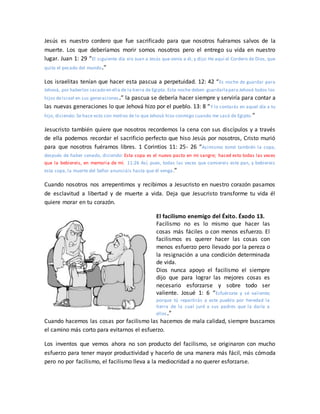 Jesús es nuestro cordero que fue sacrificado para que nosotros fuéramos salvos de la
muerte. Los que deberíamos morir somos nosotros pero el entrego su vida en nuestro
lugar. Juan 1: 29 “El siguiente día vio Juan a Jesús que venía a él, y dijo: He aquí el Cordero de Dios, que
quita el pecado del mundo.”
Los israelitas tenían que hacer esta pascua a perpetuidad. 12: 42 “Es noche de guardar para
Jehová, por haberlos sacado en ella de la tierra de Egipto. Esta noche deben guardarlapara Jehová todos los
hijos deIsrael en sus generaciones.” la pascua se debería hacer siempre y serviría para contar a
las nuevas generaciones lo que Jehová hizo por el pueblo. 13: 8 “Y lo contarás en aquel día a tu
hijo, diciendo: Se hace esto con motivo de lo que Jehová hizo conmigo cuando me sacó de Egipto.”
Jesucristo también quiere que nosotros recordemos la cena con sus discípulos y a través
de ella podemos recordar el sacrificio perfecto que hiso Jesús por nosotros, Cristo murió
para que nosotros fuéramos libres. 1 Corintios 11: 25- 26 “Asimismo tomó también la copa,
después de haber cenado, diciendo: Esta copa es el nuevo pacto en mi sangre; haced esto todas las veces
que la bebiereis, en memoria de mí. 11:26 Así, pues, todas las veces que comiereis este pan, y bebiereis
esta copa, la muerte del Señor anunciáis hasta que él venga.”
Cuando nosotros nos arrepentimos y recibimos a Jesucristo en nuestro corazón pasamos
de esclavitud a libertad y de muerte a vida. Deja que Jesucristo transforme tu vida él
quiere morar en tu corazón.
El facilismo enemigo del Éxito. Éxodo 13.
Facilismo no es lo mismo que hacer las
cosas más fáciles o con menos esfuerzo. El
facilismos es querer hacer las cosas con
menos esfuerzo pero llevado por la pereza o
la resignación a una condición determinada
de vida.
Dios nunca apoyo el facilismo el siempre
dijo que para lograr las mejores cosas es
necesario esforzarse y sobre todo ser
valiente. Josué 1: 6 “Esfuérzate y sé valiente;
porque tú repartirás a este pueblo por heredad la
tierra de la cual juré a sus padres que la daría a
ellos.”
Cuando hacemos las cosas por facilismo las hacemos de mala calidad, siempre buscamos
el camino más corto para evitarnos el esfuerzo.
Los inventos que vemos ahora no son producto del facilismo, se originaron con mucho
esfuerzo para tener mayor productividad y hacerlo de una manera más fácil, más cómoda
pero no por facilismo, el facilismo lleva a la mediocridad a no querer esforzarse.
 