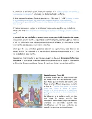 2. Creer que es Jesucristo quien pelea por nosotros. V 14 “Jehová peleará por vosotros, y
vosotros estaréis tranquilos.” saber esto nos da tranquilidad y confianza.
3. Mirar siempre la meta y esforzarse por avanzar. . Filipenses 3: 13-14 “Hermanos, yo mismo
no pretendo haberlo ya alcanzado; pero una cosa hago: olvidando ciertamente lo que queda atrás, y
extendiéndome a lo que está delante, 14 prosigo a la meta, al premio del supremo llamamiento de Dios en
Cristo Jesús.”
4. Trabajar siempre en equipo. La familia es el mejor equipo que Dios nos ha dado no
actúes solo. V 16 “Pero en aquello a que hemos llegado,sigamos una misma regla,sintamos una misma
cosa.”
La mayoría de los triunfadores, encontraron numerosos obstáculos antes de vencer,
consiguieron ganar y triunfar porque no se desanimaron por sus derrotas, por sus fracasos
ni por las dificultades que encontraron para conseguir el éxito, lo consiguieron porque
vencieron los obstáculos y perseveraron ante ellos.
Saber que de cada dificultad podemos obtener una oportunidad, todo depende de
nuestra actitud. De ti depende si el mar se abre o permanece impenetrable. V 16 “” Dios
nos ha dado todo para triunfar.
No podemos elegir ni evitar lo que nos suceda, pero sí depende de nosotros la forma de
reaccionar, la actitud que asumamos frente a lo que nos ocurra es lo que va a determinar
la diferencia. Si queremos triunfar Hemos de mantener siempre una actitud positiva.
Aguas Amargas. Éxodo 15.
El pueblo de Dios estaba muy contento por
fin había salido de la esclavitud de Egipto.
Esto había que celebrarse. Le hicieron una
fiesta a Jehová Moisés se propuso cantarle
a Dios. V 1 “Entonces cantó Moisés y los hijos de
Israel este cántico a Jehová, y dijeron:
Cantaré yo a Jehová, porque se ha magnificado
grandemente; Ha echado en el mar al caballo y al
jinete.”
La Adoración y la alabanza debe ser algo
que salga de nuestro corazón. Las
verdaderas adoraciones surgen de nuestras
vivencias con Jesucristo. Cuando nos
identificamos con lo que cantamos es
cuando nos gozamos y nos deleitamos.
 