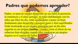 Padres que podemos aprender?
Padres, es tarea de ustedes desarrollar en sus niños la paciencia,
la constancia y el amor genuino. Al tratar debidamente con los
niños que Dios les dio, están ayudándolos a poner un buen
fundamento para desarrollar caracteres puros y bien equilibrados.
Están inculcando en sus mentes principios que un día ellos
seguirán en sus propias familias. Ustedes verán el efecto de sus
esfuerzos bien dirigidos cuando ellos conduzcan sus propios
hogares en el camino del Señor.
 