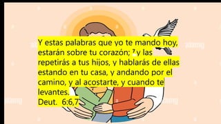 Y estas palabras que yo te mando hoy,
estarán sobre tu corazón; 7
y las
repetirás a tus hijos, y hablarás de ellas
estando en tu casa, y andando por el
camino, y al acostarte, y cuando te
levantes.
Deut. 6:6,7
 