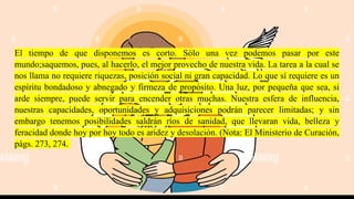 El tiempo de que disponemos es corto. Sólo una vez podemos pasar por este
mundo;saquemos, pues, al hacerlo, el mejor provecho de nuestra vida. La tarea a la cual se
nos llama no requiere riquezas, posición social ni gran capacidad. Lo que sí requiere es un
espíritu bondadoso y abnegado y firmeza de propósito. Una luz, por pequeña que sea, si
arde siempre, puede servir para encender otras muchas. Nuestra esfera de influencia,
nuestras capacidades, oportunidades y adquisiciones podrán parecer limitadas; y sin
embargo tenemos posibilidades saldrán ríos de sanidad, que llevaran vida, belleza y
feracidad donde hoy por hoy todo es aridez y desolación. (Nota: El Ministerio de Curación,
págs. 273, 274.
 