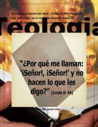 Resumen no basta con decir ¡ Señor, Señor ¡ no basta
con solo creer, no es correcto ensenar mentiras
diciendo: Basta que ustedes crean y serán salvos,falso.
acabo con la parábola del joven rico:
 