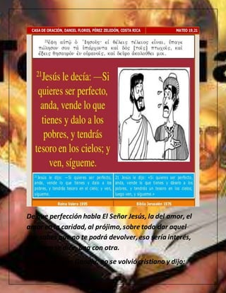 De que perfección habla El Señor Jesús, la del amor, el
amor en la caridad, al prójimo,sobre todo dar aquel
que sabes que no te podrá devolver,eso sería interés,
oh como se dice, una con otra.
es por esto que Gandhi, no se volviócristiano y dijo:
 
