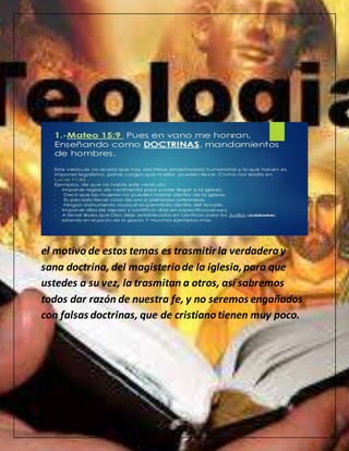 el motivo de estos temas es trasmitir la verdaderay
sana doctrina, del magisteriode la iglesia,para que
ustedes a su vez, la trasmitan a otros, así sabremos
todos dar razón de nuestra fe, y no seremos engañados
con falsas doctrinas, que de cristianotienen muy poco.
 