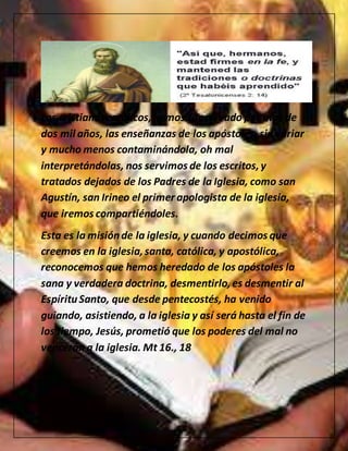 Los cristianos católicos, hemos conservado por mas de
dos mil años, las enseñanzas de los apóstoles, sin variar
y mucho menos contaminándola, oh mal
interpretándolas, nos servimos de los escritos,y
tratados dejados de los Padres de la Iglesia, como san
Agustín, san Irineo el primer apologista de la iglesia,
que iremos compartiéndoles.
Esta es la misiónde la iglesia, y cuando decimos que
creemos en la iglesia,santa, católica, y apostólica,
reconocemos que hemos heredado de los apóstoles la
sana y verdadera doctrina, desmentirlo,es desmentir al
EspírituSanto, que desde pentecostés, ha venido
guiando, asistiendo, a la iglesia y así será hasta el fin de
los tiempo, Jesús, prometió que los poderes del mal no
vencerán a la iglesia. Mt 16., 18
 