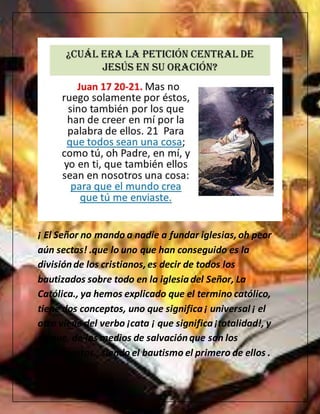 ¡ El Señor no mando a nadie a fundar iglesias,oh peor
aún sectas! .que lo uno que han conseguido es la
divisiónde los cristianos,es decir de todos los
bautizados sobre todo en la iglesiadel Señor, La
Católica., ya hemos explicado que el termino católico,
tiene dos conceptos, uno que significa¡ universal ¡ el
otro viene del verbo ¡cata ¡ que significa¡totalidad!, y
de que, de los medios de salvaciónque son los
sacramentos., siendo el bautismo el primero de ellos .
 