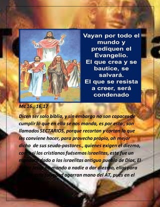 Mc 16., 16,17
Dicen ser solo biblia, y sin embargo no son capaces de
cumplir lo que en ella se nos manda, es por esto , son
llamados SECTARIOS, porque recortan y cortan lo que
les conviene hacer, para provecho propio, oh mejor
dicho de sus seudo-pastores., quienes exigen el diezmo,
como si los cristianos fuésemos israelitas,este fue un
mandato dado a los israelitas antiguo pueblo de Dios, El
Señor Jesús no mando a nadie a dar diezmo, ellos para
alabar esta falsedad agarran mano del AT, pues en el
 