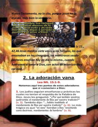 Nuevo Testamento, no lo cita, porque jesus no lo
mando, más bien lo sentencio.
Lc 11.,
42,46 Jesús maldijo siete veces a los fariseos,los que
ensenaban en las sinagogas, los mentirosos seudo-
pastores ensenan hoy en día lo mismo.,cuando
honramos el amor a Dios, con actos de misericordiay
caridad.
 