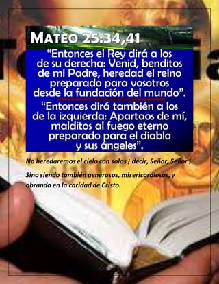 No heredaremos el cielo con solos ¡ decir, Señor, Señor ¡
Sino siendo también generosos, misericordiosos,y
obrando en la caridad de Cristo.
 
