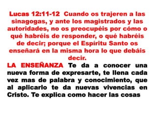 Lucas 12:11-12 Cuando os trajeren a las
sinagogas, y ante los magistrados y las
autoridades, no os preocupéis por cómo o
qué habréis de responder, o qué habréis
de decir; porque el Espíritu Santo os
enseñará en la misma hora lo que debáis
decir.
LA ENSEÑANZA Te da a conocer una
nueva forma de expresarte, te llena cada
vez mas de palabra y conocimiento, que
al aplicarlo te da nuevas vivencias en
Cristo. Te explica como hacer las cosas
 